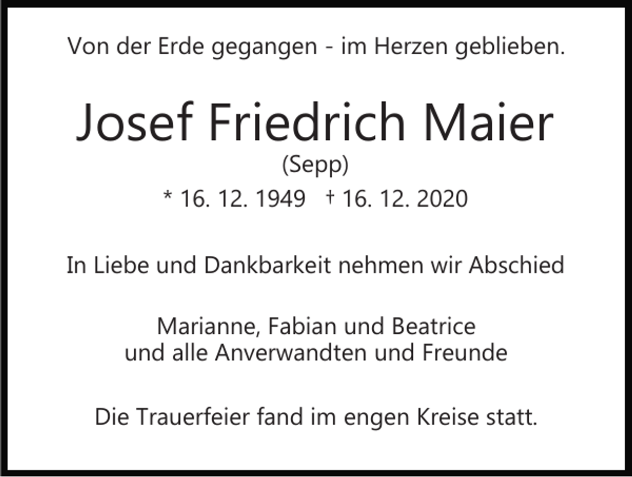 <p>Von der Erde gegangen ­ im Herzen geblieben.</p><p>Josef Friedrich Maier<br />(Sepp)<br />* 16. 12. 1949 † 16. 12. 2020</p><p>In Liebe und Dankbarkeit nehmen wir Abschied<br />Marianne, Fabian und Beatrice<br />und alle Anverwandten und Freunde<br />Die Trauerfeier fand im engen Kreise statt.</p>