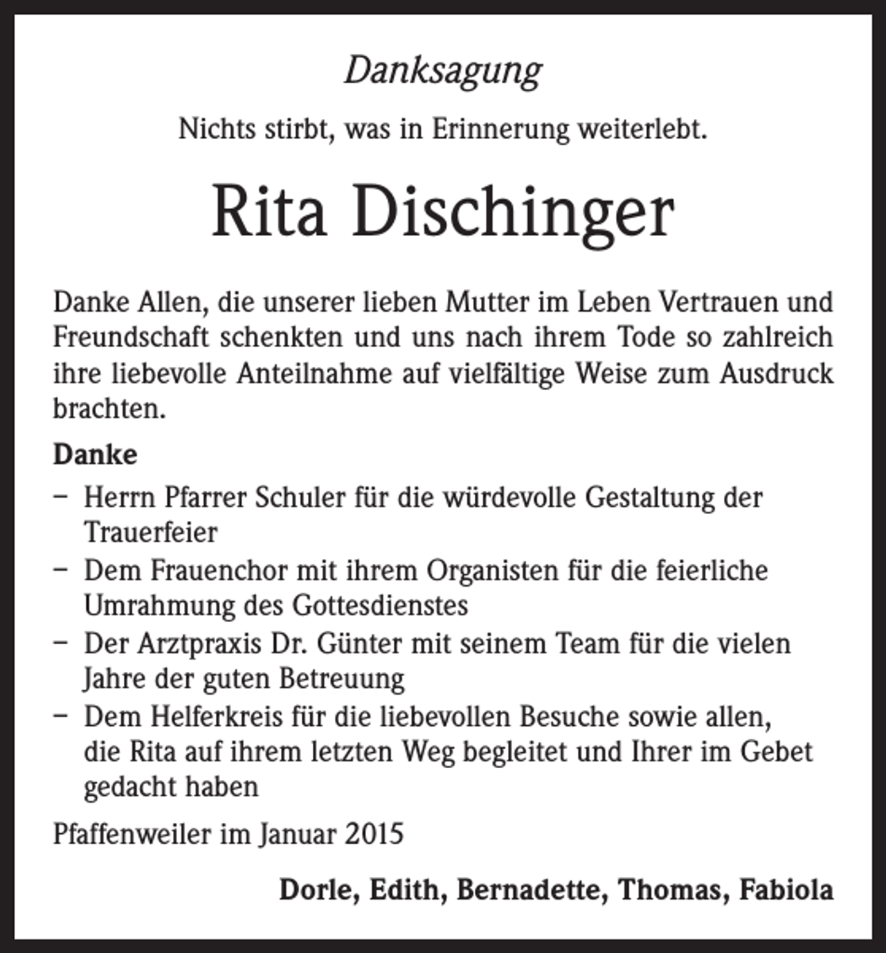 <p>Danksagung<br />Nichts stirbt, was in Erinnerung weiterlebt.</p><p>Rita Dischinger<br />Danke Allen, die unserer lieben Mutter im Leben Vertrauen und<br />Freundschaft schenkten und uns nach ihrem Tode so zahlreich<br />ihre liebevolle Anteilnahme auf vielfältige Weise zum Ausdruck<br />brachten.<br />Danke<br />– Herrn Pfarrer Schuler für die würdevolle Gestaltung der<br />­Trauerfeier<br />– Dem Frauenchor mit ihrem Organisten für die feierliche<br />Umrahmung des Gottesdienstes<br />– Der Arztpraxis Dr. Günter mit seinem Team für die vielen<br />Jahre der guten Betreuung<br />– Dem Helferkreis für die liebevollen Besuche sowie allen,<br />die Rita auf ihrem letzten Weg begleitet und Ihrer im Gebet<br />gedacht haben<br />Pfaffenweiler im Januar 2015<br />Dorle, Edith, Bernadette, Thomas, Fabiola</p>