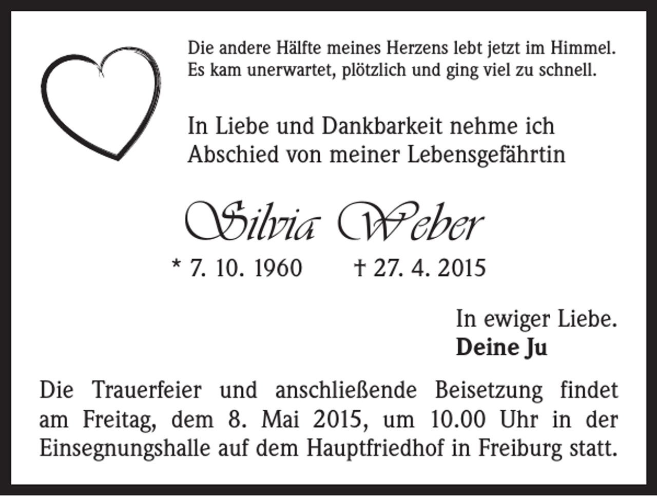 <p>Die andere Hälfte meines Herzens lebt jetzt im Himmel.<br />Es kam unerwartet, plötzlich und ging viel zu schnell.</p><p>In Liebe und Dankbarkeit nehme ich<br />Abschied von meiner Lebensgefährtin</p><p>Silvia Weber</p><p>* 7. 10. 1960 † 27. 4. 2015<br />In ewiger Liebe.<br />Deine Ju<br />Die Trauerfeier und anschließende Beisetzung findet<br />am Freitag, dem 8. Mai 2015, um 10.00 Uhr in der<br />Einsegnungshalle auf dem Hauptfriedhof in Freiburg statt.</p>