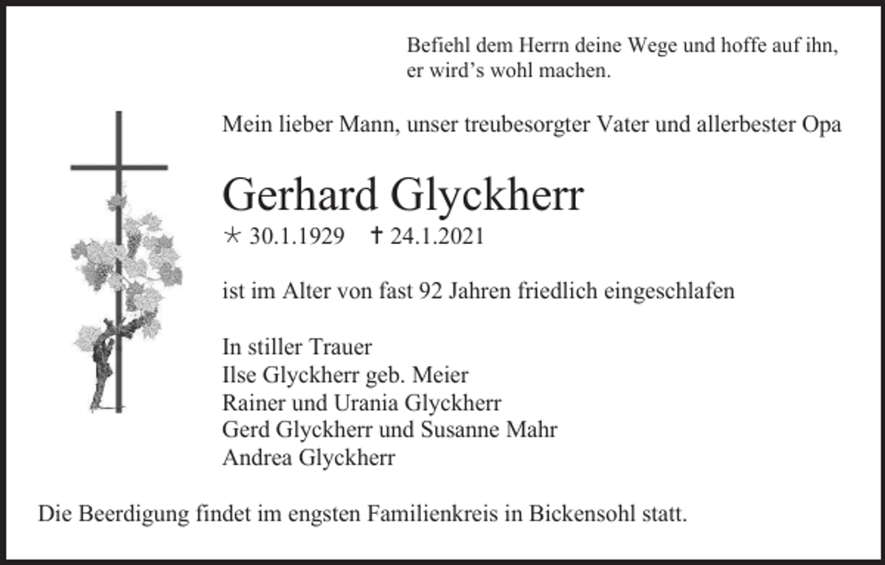 <p>Befiehl dem Herrn deine Wege und hoffe auf ihn,<br />er wird’s wohl machen.</p><p>Mein lieber Mann, unser treubesorgter Vater und allerbester Opa</p><p>Gerhard Glyckherr<br /> 30.1.1929  24.1.2021<br />ist im Alter von fast 92 Jahren friedlich eingeschlafen<br />In stiller Trauer<br />Ilse Glyckherr geb. Meier<br />Rainer und Urania Glyckherr<br />Gerd Glyckherr und Susanne Mahr<br />Andrea Glyckherr<br />Die Beerdigung findet im engsten Familienkreis in Bickensohl statt.</p>