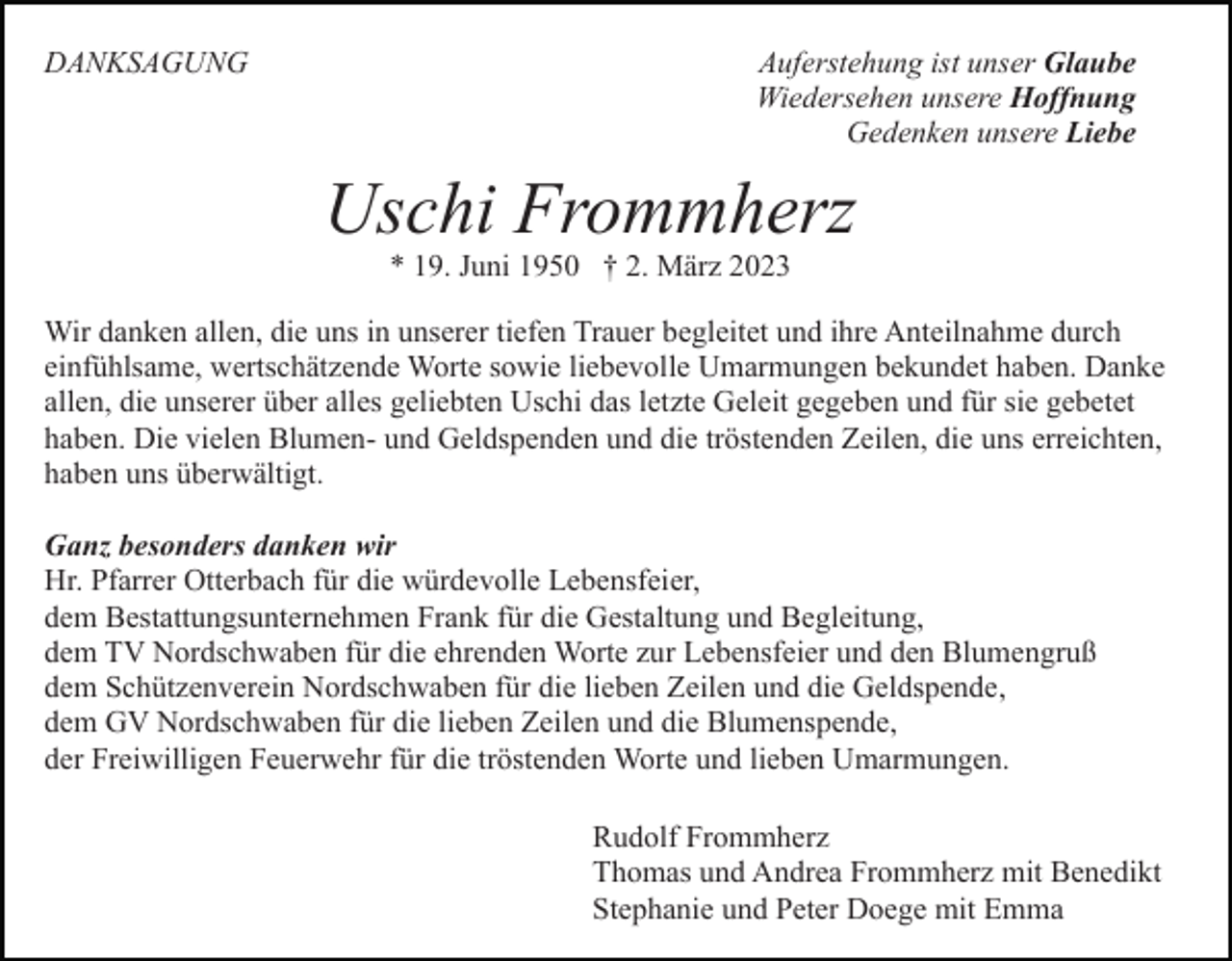 <p>DANKSAGUNG</p><p>Auferstehung ist unser Glaube<br />Wiedersehen unsere Hoffnung<br />Gedenken unsere Liebe</p><p>Uschi Frommherz<br />* 19. Juni 1950 † 2. März 2023</p><p>Wir danken allen, die uns in unserer tiefen Trauer begleitet und ihre Anteilnahme durch<br />einfühlsame, wertschätzende Worte sowie liebevolle Umarmungen bekundet haben. Danke<br />allen, die unserer über alles geliebten Uschi das letzte Geleit gegeben und für sie gebetet<br />haben. Die vielen Blumen- und Geldspenden und die tröstenden Zeilen, die uns erreichten,<br />haben uns überwältigt.<br />Ganz besonders danken wir<br />Hr. Pfarrer Otterbach für die würdevolle Lebensfeier,<br />dem Bestattungsunternehmen Frank für die Gestaltung und Begleitung,<br />dem TV Nordschwaben für die ehrenden Worte zur Lebensfeier und den Blumengruß<br />dem Schützenverein Nordschwaben für die lieben Zeilen und die Geldspende,<br />dem GV Nordschwaben für die lieben Zeilen und die Blumenspende,<br />der Freiwilligen Feuerwehr für die tröstenden Worte und lieben Umarmungen.<br />Rudolf Frommherz<br />Thomas und Andrea Frommherz mit Benedikt<br />Stephanie und Peter Doege mit Emma</p>