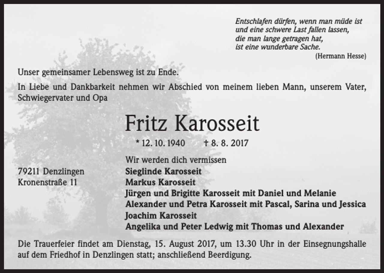 <p>Entschlafen dürfen, wenn man müde ist<br />und eine schwere Last fallen lassen,<br />die man lange getragen hat,<br />ist eine wunderbare Sache.</p><p>(Hermann Hesse)</p><p>Unser gemeinsamer Lebensweg ist zu Ende.<br />In Liebe und Dankbarkeit nehmen wir Abschied von meinem lieben Mann, unserem Vater,<br />Schwiegervater und Opa</p><p>Fritz Karosseit<br />* 12. 10. 1940 † 8. 8. 2017</p><p>Wir werden dich vermissen<br />79211 Denzlingen<br />Sieglinde Karosseit<br />Kronenstraße 11 Markus Karosseit<br />Jürgen und Brigitte Karosseit mit Daniel und Melanie<br />Alexander und Petra Karosseit mit Pascal, Sarina und Jessica<br />Joachim Karosseit<br />Angelika und Peter Ledwig mit Thomas und Alexander<br />Die Trauerfeier findet am Dienstag, 15. August 2017, um 13.30 Uhr in der Einsegnungshalle<br />auf dem Friedhof in Denzlingen statt; anschließend Beerdigung.</p>