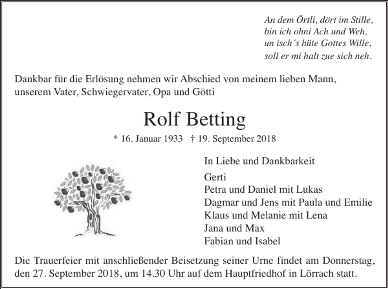 <p>An dem Örtli, dört im Stille,<br />bin ich ohni Ach und Weh,<br />un isch´s hüte Gottes Wille,<br />soll er mi halt zue sich neh.</p><p>Dankbar für die Erlösung nehmen wir Abschied von meinem lieben Mann,<br />unserem Vater, Schwiegervater, Opa und Götti</p><p>Rolf Betting<br />* 16. Januar 1933 † 19. September 2018</p><p>In Liebe und Dankbarkeit<br />Gerti<br />Petra und Daniel mit Lukas<br />Dagmar und Jens mit Paula und Emilie<br />Klaus und Melanie mit Lena<br />Jana und Max<br />Fabian und Isabel<br />Die Trauerfeier mit anschließender Beisetzung seiner Urne findet am Donnerstag,<br />den 27. September 2018, um 14.30 Uhr auf dem Hauptfriedhof in Lörrach statt.</p>
