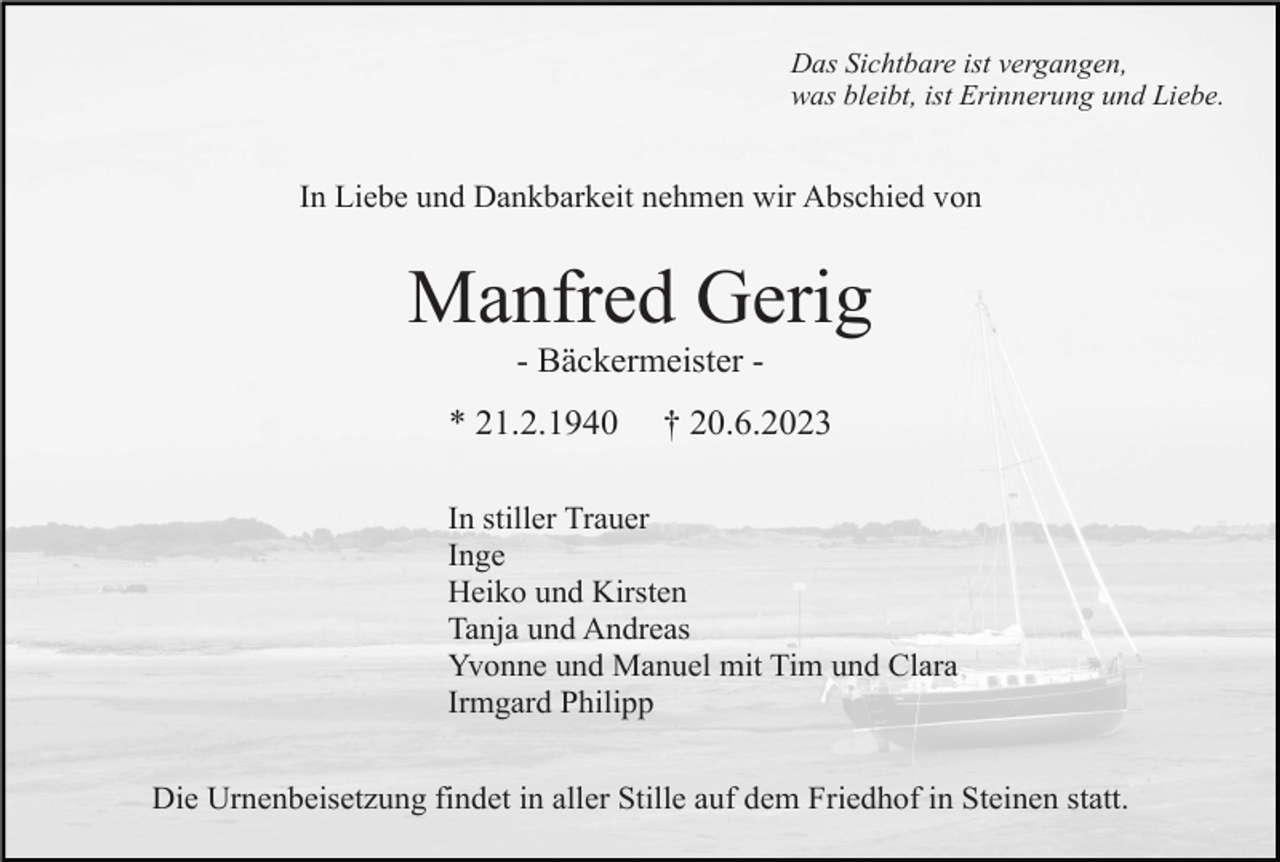 <p>Das Sichtbare ist vergangen,<br />was bleibt, ist Erinnerung und Liebe.</p><p>In Liebe und Dankbarkeit nehmen wir Abschied von</p><p>Manfred Gerig<br />- Bäckermeister * 21.2.1940</p><p>† 20.6.2023</p><p>In stiller Trauer<br />Inge<br />Heiko und Kirsten<br />Tanja und Andreas<br />Yvonne und Manuel mit Tim und Clara<br />Irmgard Philipp<br />Die Urnenbeisetzung findet in aller Stille auf dem Friedhof in Steinen statt.</p>