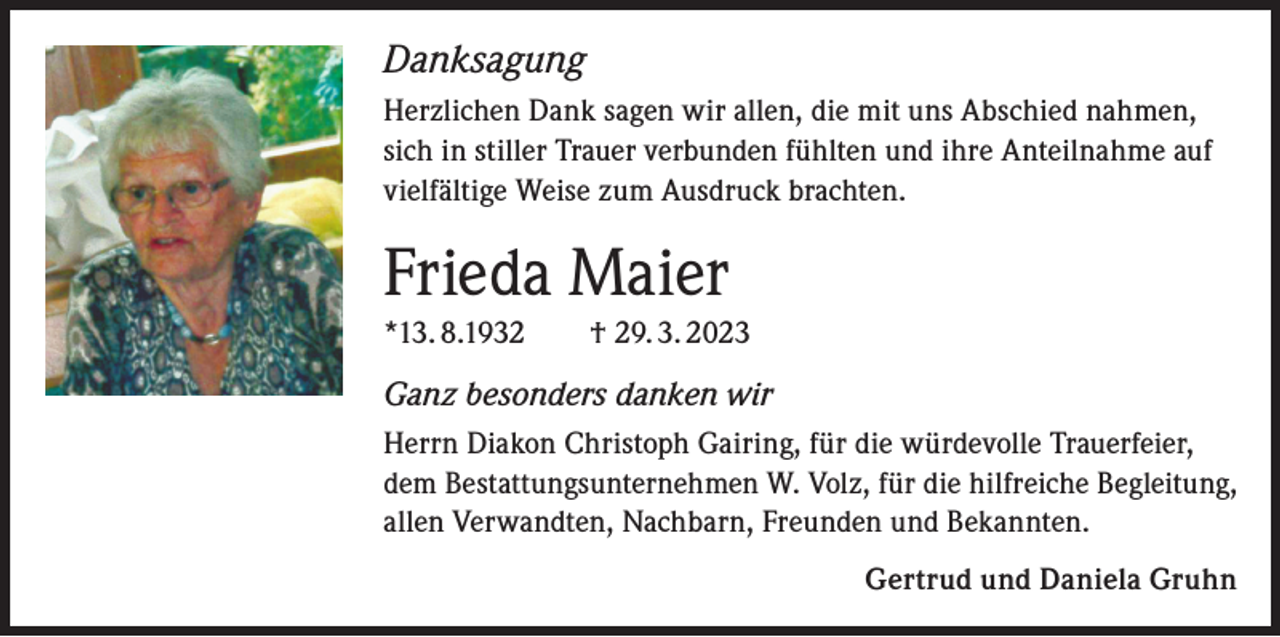 <p>Danksagung<br />Herzlichen Dank sagen wir allen, die mit uns Abschied nahmen,<br />sich in stiller Trauer verbunden fühlten und ihre Anteilnahme auf<br />vielfältige Weise zum Ausdruck brachten.</p><p>Frieda Maier<br />*13. 8.1932 † 29. 3. 2023</p><p>Ganz besonders danken wir<br />Herrn Diakon Christoph Gairing, für die würdevolle Trauerfeier,<br />dem Bestattungsunternehmen W. Volz, für die hilfreiche Begleitung,<br />allen Verwandten, Nachbarn, Freunden und Bekannten.<br />Gertrud und Daniela Gruhn</p>