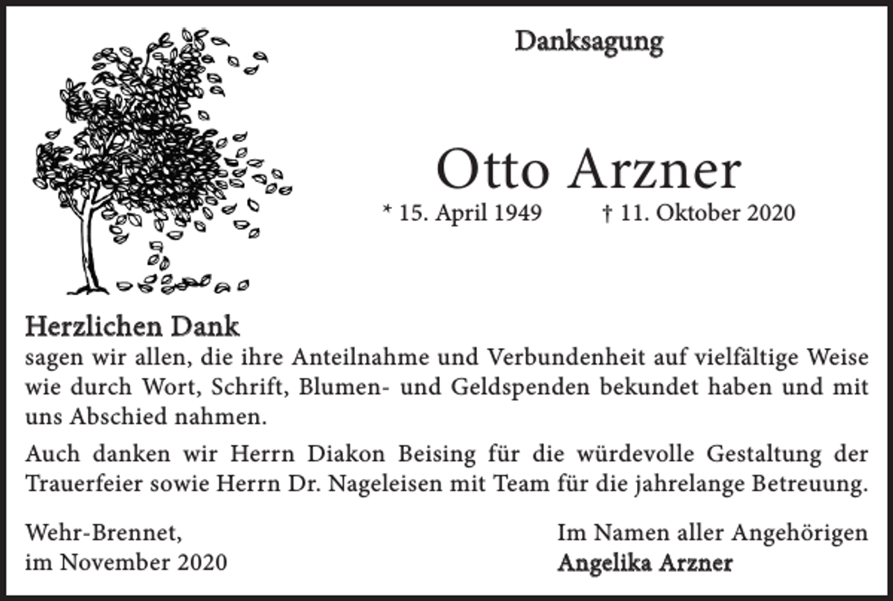 <p>Danksagung</p><p>Otto Arzner</p><p>* 15. April 1949</p><p>† 11. Oktober 2020</p><p>Herzlichen Dank</p><p>sagen wir allen, die ihre Anteilnahme und Verbundenheit auf vielfältige Weise<br />wie durch Wort, Schrift, Blumen- und Geldspenden bekundet haben und mit<br />uns Abschied nahmen.<br />Auch danken wir Herrn Diakon Beising für die würdevolle Gestaltung der<br />Trauerfeier sowie Herrn Dr. Nageleisen mit Team für die jahrelange Betreuung.<br />Wehr-Brennet,<br />im November 2020</p><p>Im Namen aller Angehörigen<br />Angelika Arzner</p>