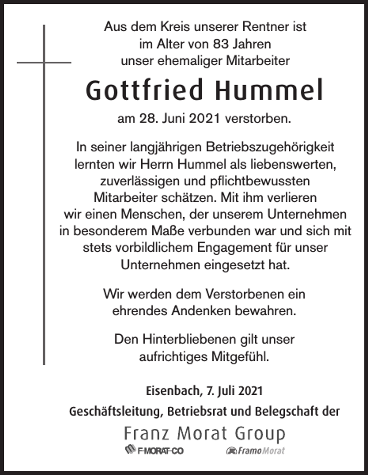 <p>Aus dem Kreis unserer Rentner ist<br />im Alter von 83 Jahren<br />unser ehemaliger Mitarbeiter</p><p>Gottfried Hummel<br />am 28. Juni 2021 verstorben.<br />In seiner langjährigen Betriebszugehörigkeit<br />lernten wir Herrn Hummel als liebenswerten,<br />zuverlässigen und pflichtbewussten<br />Mitarbeiter schätzen. Mit ihm verlieren<br />wir einen Menschen, der unserem Unternehmen<br />in besonderem Maße verbunden war und sich mit<br />stets vorbildlichem Engagement für unser<br />Unternehmen eingesetzt hat.<br />Wir werden dem Verstorbenen ein<br />ehrendes Andenken bewahren.<br />Den Hinterbliebenen gilt unser<br />aufrichtiges Mitgefühl.<br />Eisenbach, 7. Juli 2021<br />Geschäftsleitung, Betriebsrat und Belegschaft der</p>