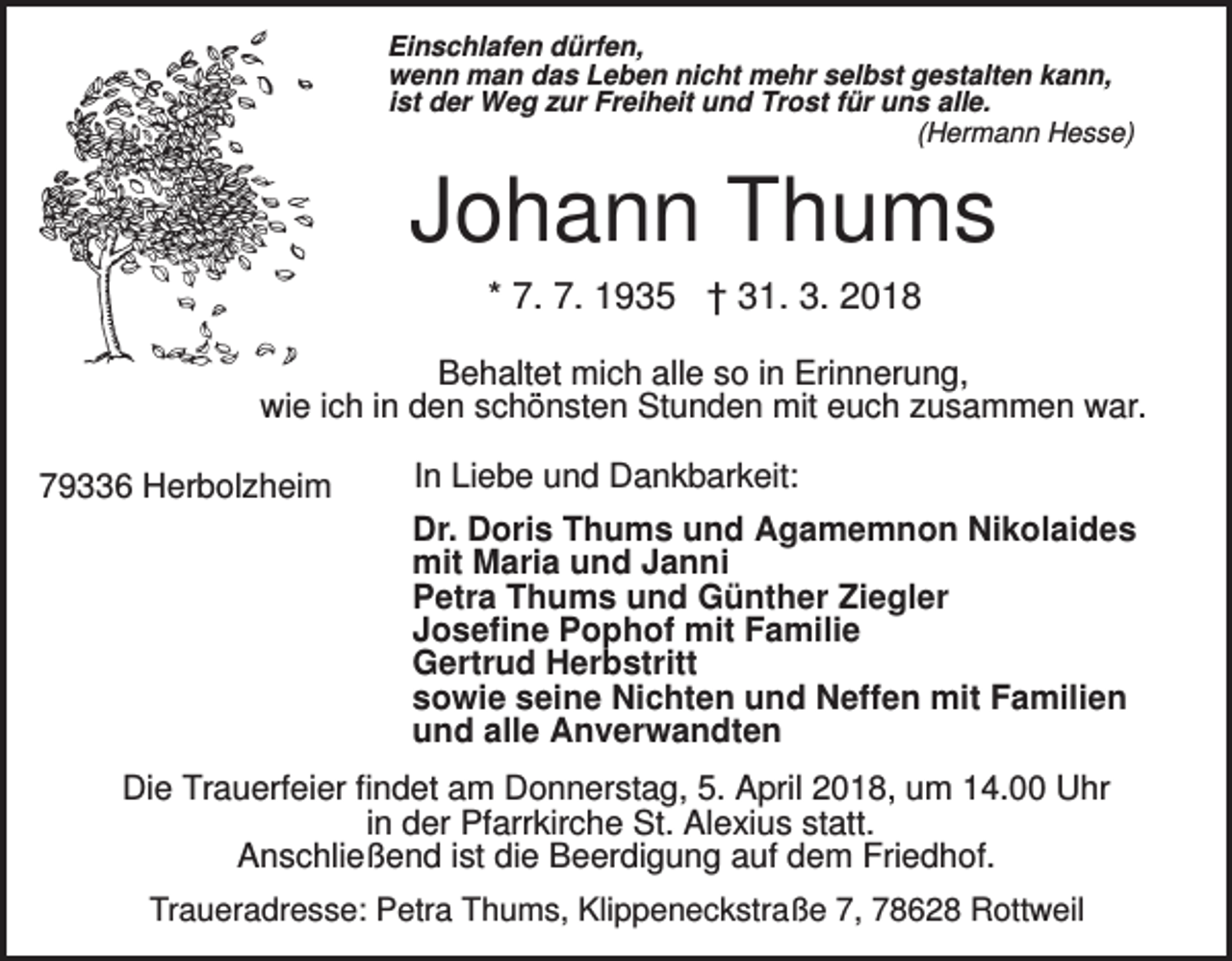 <p>Einschlafen dürfen,<br />wenn man das Leben nicht mehr selbst gestalten kann,<br />ist der Weg zur Freiheit und Trost für uns alle.<br />(Hermann Hesse)</p><p>Johann Thums<br />* 7. 7. 1935 † 31. 3. 2018<br />Behaltet mich alle so in Erinnerung,<br />wie ich in den schönsten Stunden mit euch zusammen war.<br />79336 Herbolzheim</p><p>In Liebe und Dankbarkeit:<br />Dr. Doris Thums und Agamemnon Nikolaides<br />mit Maria und Janni<br />Petra Thums und Günther Ziegler<br />Josefine Pophof mit Familie<br />Gertrud Herbstritt<br />sowie seine Nichten und Neffen mit Familien<br />und alle Anverwandten</p><p>Die Trauerfeier findet am Donnerstag, 5. April 2018, um 14.00 Uhr<br />in der Pfarrkirche St. Alexius statt.<br />Anschließend ist die Beerdigung auf dem Friedhof.<br />Traueradresse: Petra Thums, Klippeneckstraße 7, 78628 Rottweil</p>