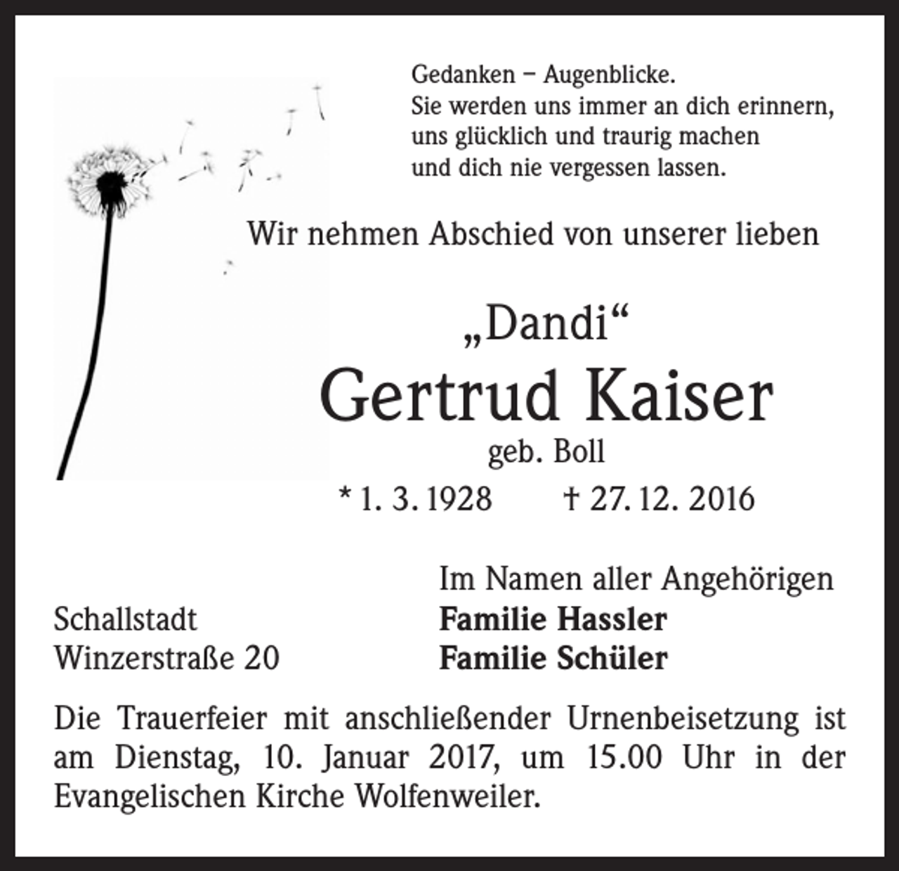 <p>Gedanken – Augenblicke.<br />Sie werden uns immer an dich erinnern,<br />uns glücklich und traurig machen<br />und dich nie vergessen lassen.</p><p>Wir nehmen Abschied von unserer lieben</p><p>„Dandi“</p><p>Gertrud Kaiser<br />geb. Boll<br />* 1. 3. 1928 † 27. 12. 2016</p><p>Schallstadt<br />Winzerstraße 20</p><p>Im Namen aller Angehörigen<br />Familie Hassler<br />Familie Schüler</p><p>Die Trauerfeier mit anschließender Urnenbeisetzung ist<br />am Dienstag, 10. Januar 2017, um 15.00 Uhr in der<br />­Evangelischen Kirche Wolfenweiler.</p>