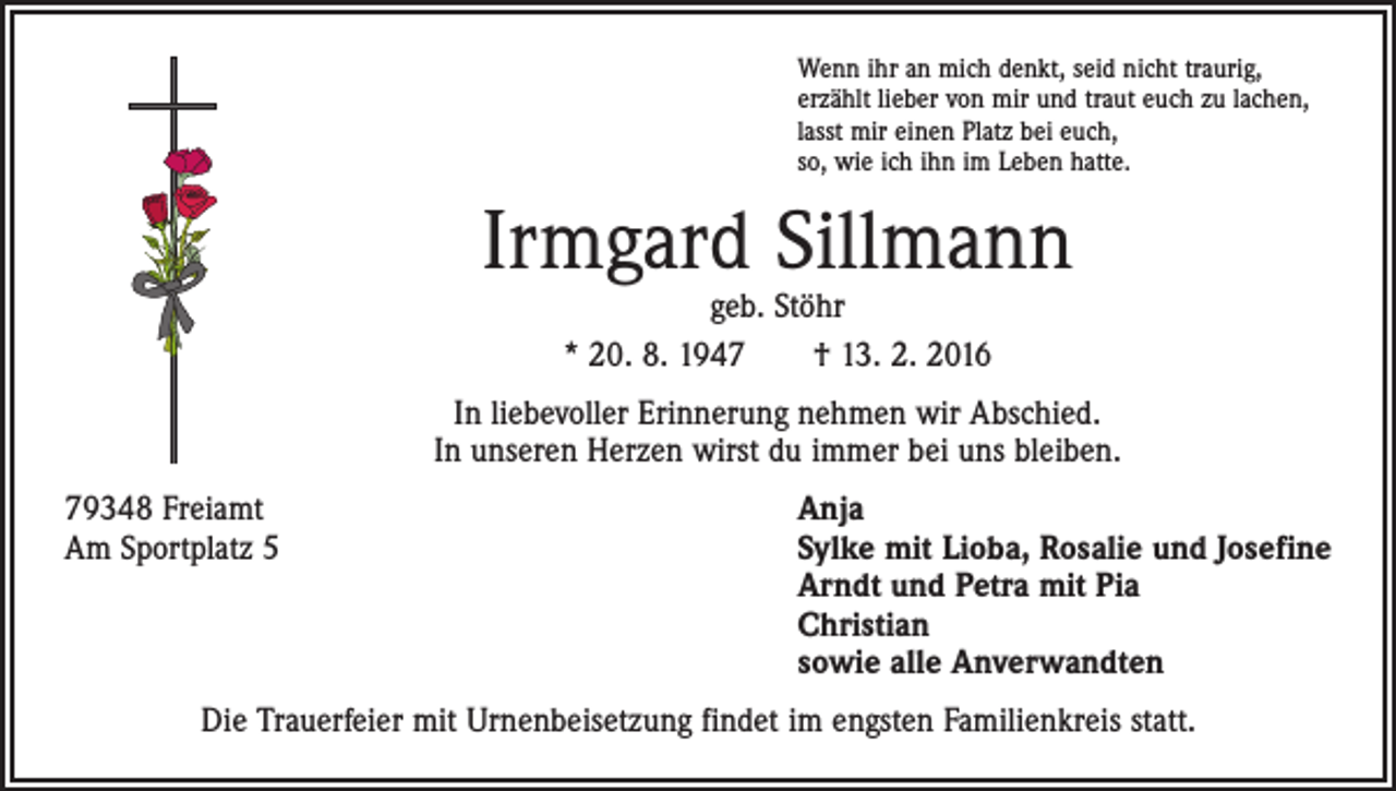<p>Wenn ihr an mich denkt, seid nicht traurig,<br />erzählt lieber von mir und traut euch zu lachen,<br />lasst mir einen Platz bei euch,<br />so, wie ich ihn im Leben hatte.</p><p>Irmgard Sillmann<br />geb. Stöhr<br />* 20. 8. 1947 † 13. 2. 2016</p><p>In liebevoller Erinnerung nehmen wir Abschied.<br />In unseren Herzen wirst du immer bei uns bleiben.<br />79348 Freiamt<br />Am Sportplatz 5</p><p>Anja<br />S ylke mit Lioba, Rosalie und Josefine<br />Arndt und Petra mit Pia<br />Christian<br />sowie alle Anverwandten</p><p>Die Trauerfeier mit Urnenbeisetzung findet im engsten Familienkreis statt.</p>
