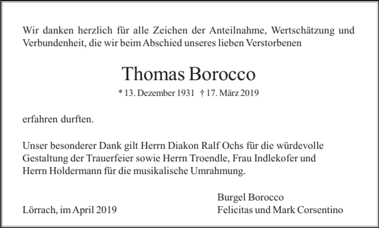 <p>Wir danken herzlich für alle Zeichen der Anteilnahme, Wertschätzung und<br />Verbundenheit, die wir beim Abschied unseres lieben Verstorbenen</p><p>Thomas Borocco<br />* 13. Dezember 1931 † 17. März 2019</p><p>erfahren durften.<br />Unser besonderer Dank gilt Herrn Diakon Ralf Ochs für die würdevolle<br />Gestaltung der Trauerfeier sowie Herrn Troendle, Frau Indlekofer und<br />Herrn Holdermann für die musikalische Umrahmung.</p><p>Lörrach, im April 2019</p><p>Burgel Borocco<br />Felicitas und Mark Corsentino</p>