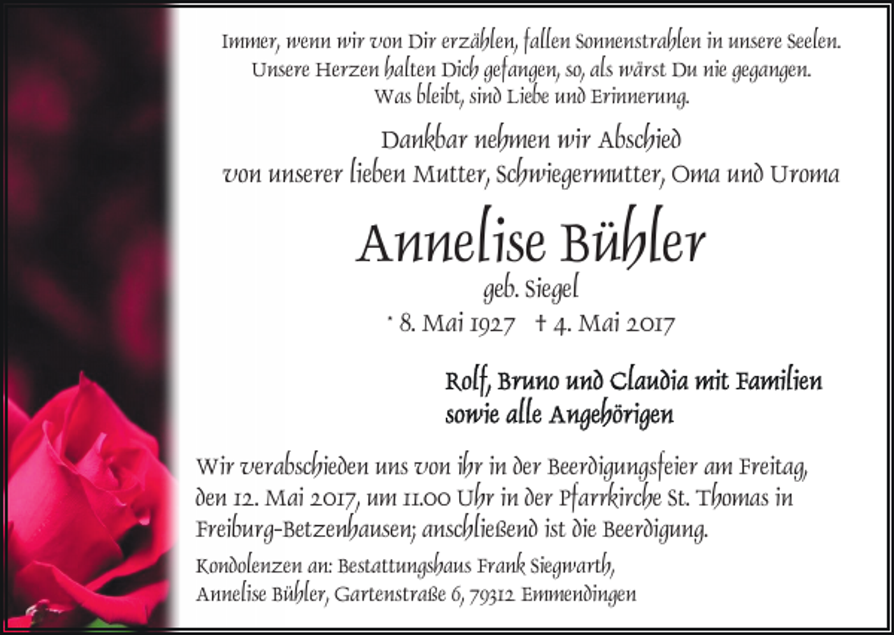 <p>Immer, wenn wir von Dir erzählen, fallen Sonnenstrahlen in unsere Seelen.<br />Unsere Herzen halten Dich gefangen, so, als wärst Du nie gegangen.<br />Was bleibt, sind Liebe und Erinnerung.</p><p>Dankbar nehmen wir Abschied<br />von unserer lieben Mutter, Schwiegermutter, Oma und Uroma</p><p>Annelise Bühler<br />geb. Siegel<br />* 8. Mai 1927 † 4. Mai 2017</p><p>Wir verabschieden uns von ihr in der Beerdigungsfeier am Freitag,<br />den 12. Mai 2017, um 11.00 Uhr in der Pfarrkirche St. Thomas in<br />Freiburg-Betzenhausen; anschließend ist die Beerdigung.<br />Kondolenzen an: Bestattungshaus Frank Siegwarth,<br />Annelise Bühler, Gartenstraße 6, 79312 Emmendingen</p>