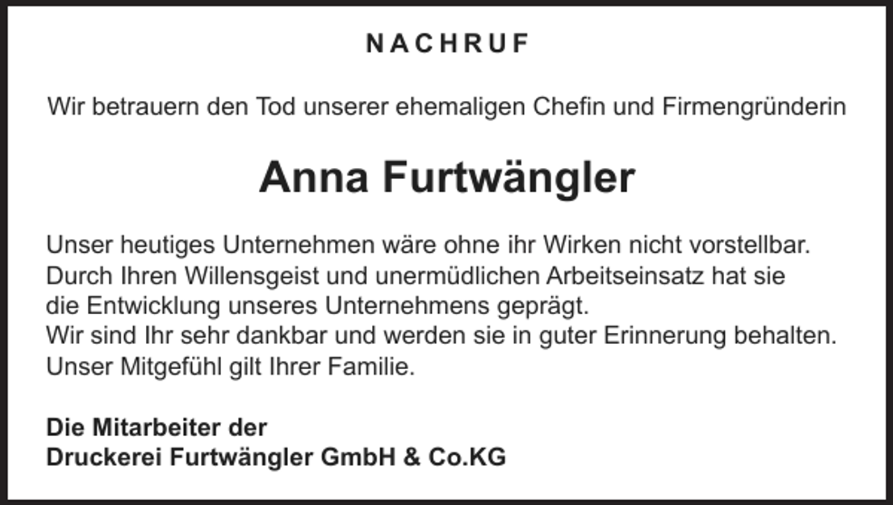 <p>NACHRUF<br />Wir betrauern den Tod unserer ehemaligen Chefin und Firmengründerin</p><p>Anna Furtwängler<br />ihr Wirken nicht vorstellbar.<br />Unser heutiges Unternehmen wäre ohne Ihr<br />Durch Ihren Willensgeist und unermüdlichen Arbeitseinsatz hat sie<br />die Entwicklung unseres Unternehmens geprägt.<br />Wir sind Ihr sehr dankbar und werden sie in guter Erinnerung behalten.<br />Unser Mitgefühl gilt Ihrer Familie.</p><p>Die Mitarbeiter der<br />Druckerei Furtwängler GmbH &amp; Co.KG</p>