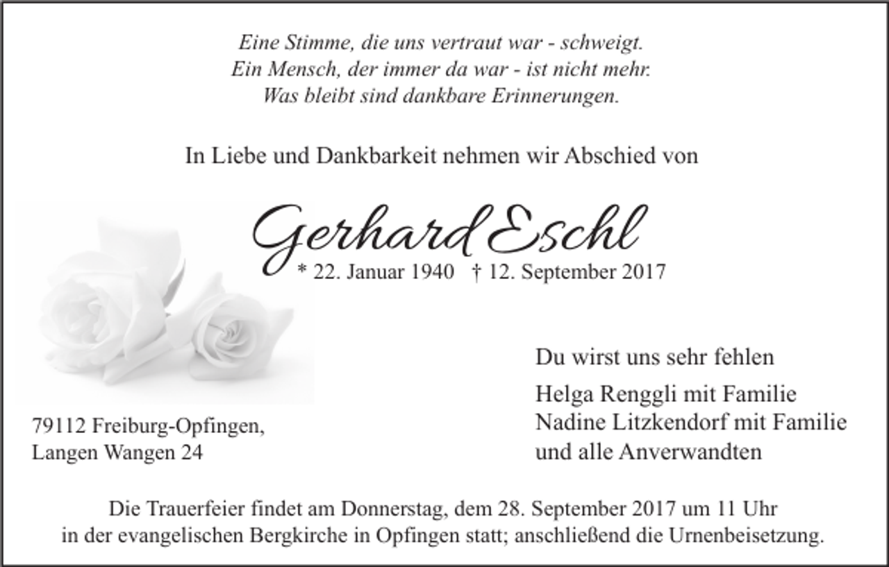 <p>Eine<br />Ei<br />n e Sti<br />Stimme,<br />m m e, didie<br />e uuns<br />ns vvertraut<br />ertr a ut war<br />w ar --sschweigt.<br />c h w ei gt.<br />Ein<br />Ei n Mensch,<br />M e ns c h, dder<br />er i immer<br />m m er dda<br />a war<br />w ar --ist<br />ist ninicht<br />c ht mehr.<br />m e hr.<br />WWas<br />as blbleibt<br />ei bt sisind<br />n d d dankbare<br />a n k b ar e Eri<br />Erinnerungen.<br />n n er u n g e n.</p><p>IInn Liebe<br />Li e b e und<br />u n d Dankbarkeit<br />D a n k b ar k eit nehmen<br />n e h m e n wir<br />wir Abschied<br />A bs c hi e d von<br />von</p><p>Gerhard<br />Ger<br />h ard Esc<br />Eschl<br />hl</p><p>** 222.<br />2. JJanuar<br />a n u ar 11940<br />9 4 0 †† 112.<br />2. September<br />S e pt e m b er 22</p><p>7 9 2 Freiburg-Opfingen,<br />79112<br />Fr ei b ur g- O pfi n g e n,<br />LLangen<br />a n g e n Wangen<br />Wa n g e n 22</p><p>D u wirst<br />Du<br />wirstuuns<br />ns s sehr<br />e hr f fehlen<br />e hl e n<br />HHelga<br />el g a RRenggli<br />e n g gli mit<br />mit FFamilie<br />a mili e<br />NNadine<br />a di n e Lit<br />z k e n d orf mit<br />mit FFamilie<br />a mili e<br />Litzkendorf<br />alle<br />uund<br />n d all<br />e Anverwandten<br />A n v er w a n dt e n</p><p>Die<br />Di<br />e TrTrauerfeier<br />a u erf ei er fifindet<br />n d et aam<br />m DDonnerstag,<br />o n n erst a g, ddem<br />e m 228.<br />8. SSeptember<br />e pt e m b er 22017<br />0 1 7 uum<br />m 11 UUhr<br />hr<br />iinn der<br />d er evangelischen<br />e v a n g elis c h e n Bergkirche<br />B er g kir c h e iinn Opfingen<br />O pfi n g e n statt;<br />st att; anschließend<br />a ns c hli e ß e n d die<br />di e Urnenbeisetzung.<br />Ur n e n b eis et z u n g.</p>