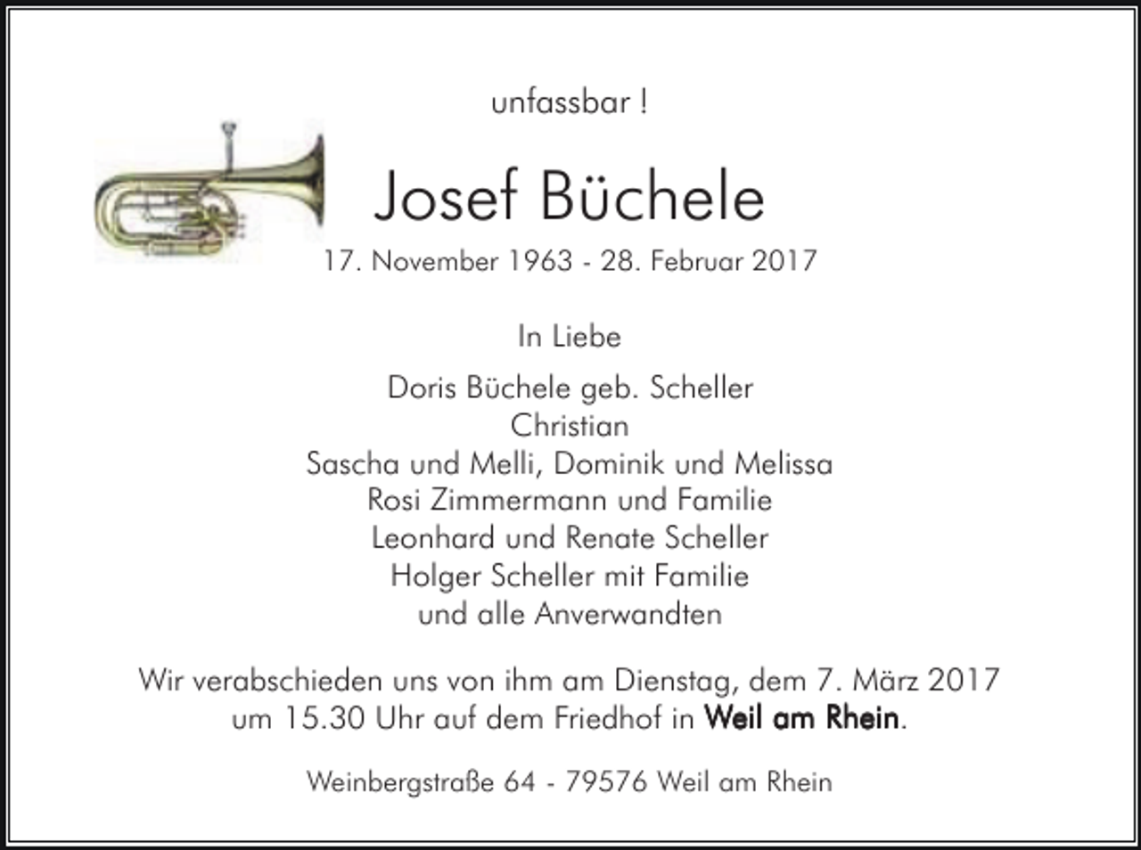 <p>unfassbar !</p><p>Josef Büchele<br />17. November 1963 - 28. Februar 2017</p><p>In Liebe<br />Doris Büchele geb. Scheller<br />Christian<br />Sascha und Melli, Dominik und Melissa<br />Rosi Zimmermann und Familie<br />Leonhard und Renate Scheller<br />Holger Scheller mit Familie<br />und alle Anverwandten<br />Wir verabschieden uns von ihm am Dienstag, dem 7. März 2017<br />um 15.30 Uhr auf dem Friedhof in Weil am Rhein<br />Rhein.<br />Weinbergstraße 64 - 79576 Weil am Rhein</p>