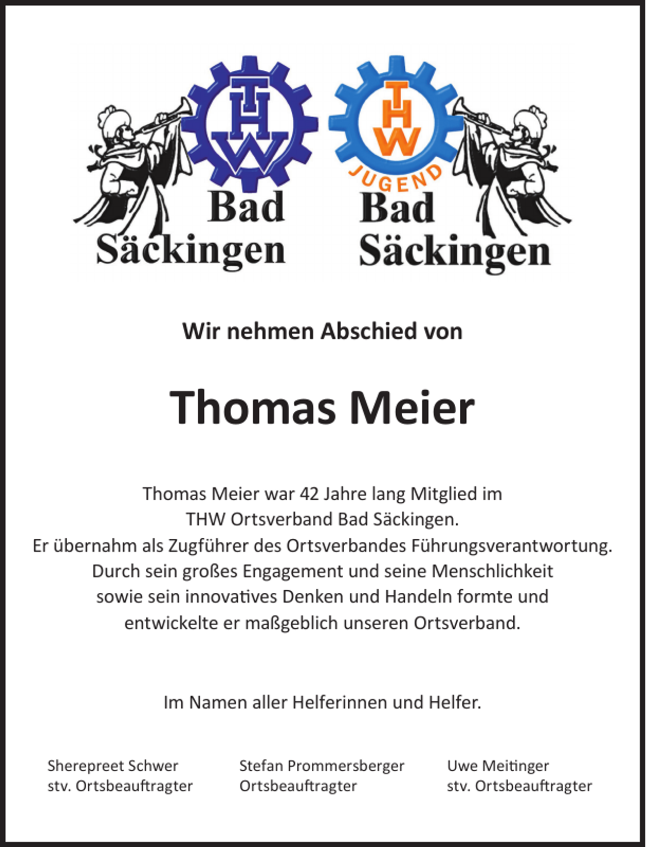 <p>Wir nehmen Abschied von</p><p>Thomas Meier<br />Thomas Meier war 42 Jahre lang Mitglied im<br />THW Ortsverband Bad Säckingen.<br />Er übernahm als Zugführer des Ortsverbandes Führungsverantwortung.<br />Durch sein großes Engagement und seine Menschlichkeit<br />sowie sein innovatives Denken und Handeln formte und<br />entwickelte er maßgeblich unseren Ortsverband.</p><p>Im Namen aller Helferinnen und Helfer.<br />Sherepreet Schwer<br />stv. Ortsbeauftragter</p><p>Stefan Prommersberger<br />Ortsbeauftragter</p><p>Uwe Meitinger<br />stv. Ortsbeauftragter</p>