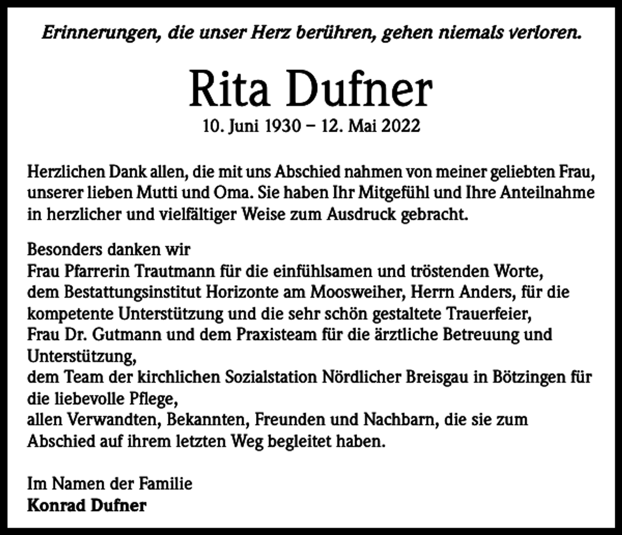 <p>Erinnerungen, die unser Herz berühren, gehen niemals verloren.</p><p>Rita Dufner<br />10. Juni 1930 – 12. Mai 2022</p><p>Herzlichen Dank allen, die mit uns Abschied nahmen von meiner geliebten Frau,<br />unserer lieben Mutti und Oma. Sie haben Ihr Mitgefühl und Ihre Anteilnahme<br />in herzlicher und vielfältiger Weise zum Ausdruck gebracht.<br />Besonders danken wir<br />Frau Pfarrerin Trautmann für die einfühlsamen und tröstenden Worte,<br />dem Bestattungsinstitut Horizonte am Moosweiher, Herrn Anders, für die<br />kompetente Unterstützung und die sehr schön gestaltete Trauerfeier,<br />Frau Dr. Gutmann und dem Praxisteam für die ärztliche Betreuung und<br />Unterstützung,<br />dem Team der kirchlichen Sozialstation Nördlicher Breisgau in Bötzingen für<br />die liebevolle Pflege,<br />allen Verwandten, Bekannten, Freunden und Nachbarn, die sie zum<br />Abschied auf ihrem letzten Weg begleitet haben.<br />Im Namen der Familie<br />Konrad Dufner</p>