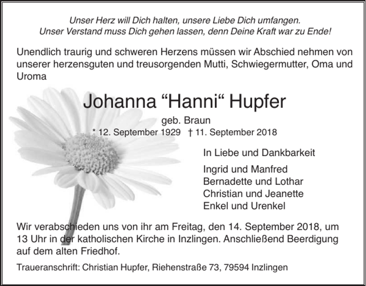 <p>Unser Herz will Dich halten, unsere Liebe Dich umfangen.<br />Unser Verstand muss Dich gehen lassen, denn Deine Kraft war zu Ende!</p><p>Unendlich traurig und schweren Herzens müssen wir Abschied nehmen von<br />unserer herzensguten und treusorgenden Mutti, Schwiegermutter, Oma und<br />Uroma</p><p>Johanna “Hanni“ Hupfer<br />geb. Braun<br />* 12. September 1929 † 11. September 2018</p><p>In Liebe und Dankbarkeit<br />Ingrid und Manfred<br />Bernadette und Lothar<br />Christian und Jeanette<br />Enkel und Urenkel<br />Wir verabschieden uns von ihr am Freitag, den 14. September 2018, um<br />13 Uhr in der katholischen Kirche in Inzlingen. Anschließend Beerdigung<br />auf dem alten Friedhof.<br />Traueranschrift: Christian Hupfer, Riehenstraße 73, 79594 Inzlingen</p>