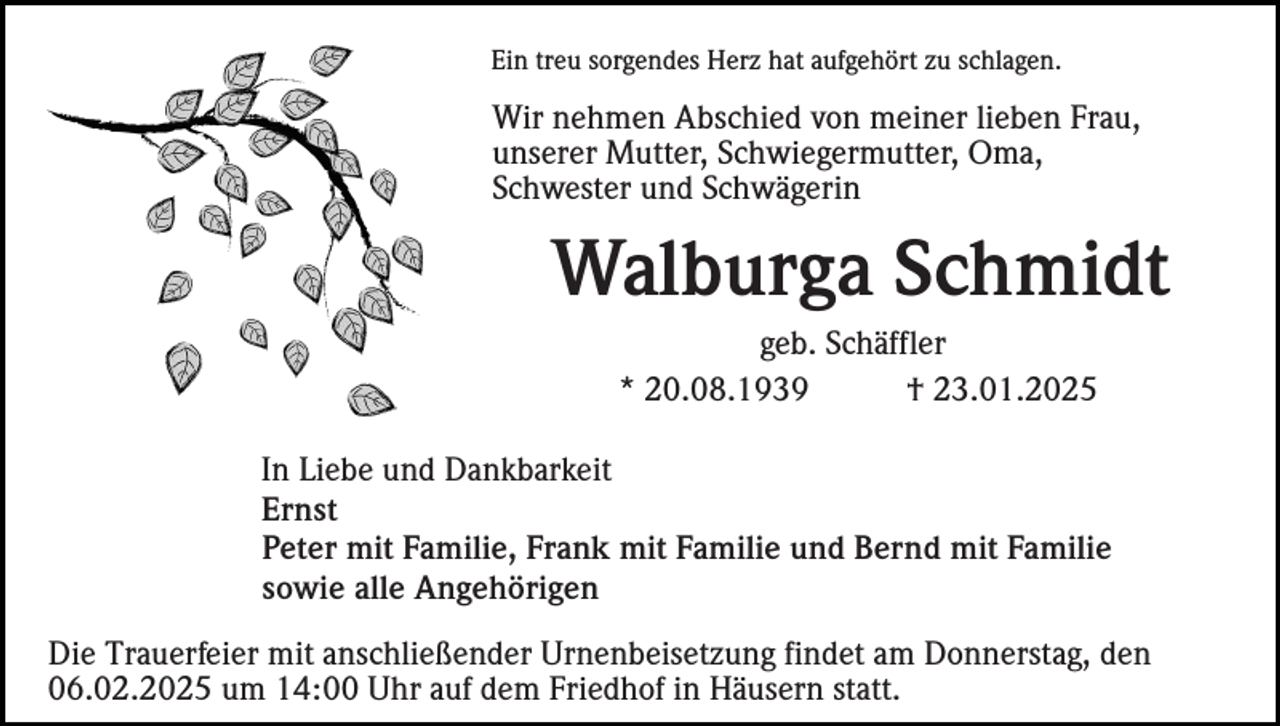 <p>Ein treu sorgendes Herz hat aufgehört zu schlagen.</p><p>Wir nehmen Abschied von meiner lieben Frau,<br />unserer Mutter, Schwiegermutter, Oma,<br />Schwester und Schwägerin</p><p>Walburga Schmidt<br />geb. Schäffler<br />* 20.08.1939<br />† 23.01.2025<br />In Liebe und Dankbarkeit<br />Ernst<br />Peter mit Familie, Frank mit Familie und Bernd mit Familie<br />sowie alle Angehörigen<br />Die Trauerfeier mit anschließender Urnenbeisetzung findet am Donnerstag, den<br />06.02.2025 um 14:00 Uhr auf dem Friedhof in Häusern statt.</p>