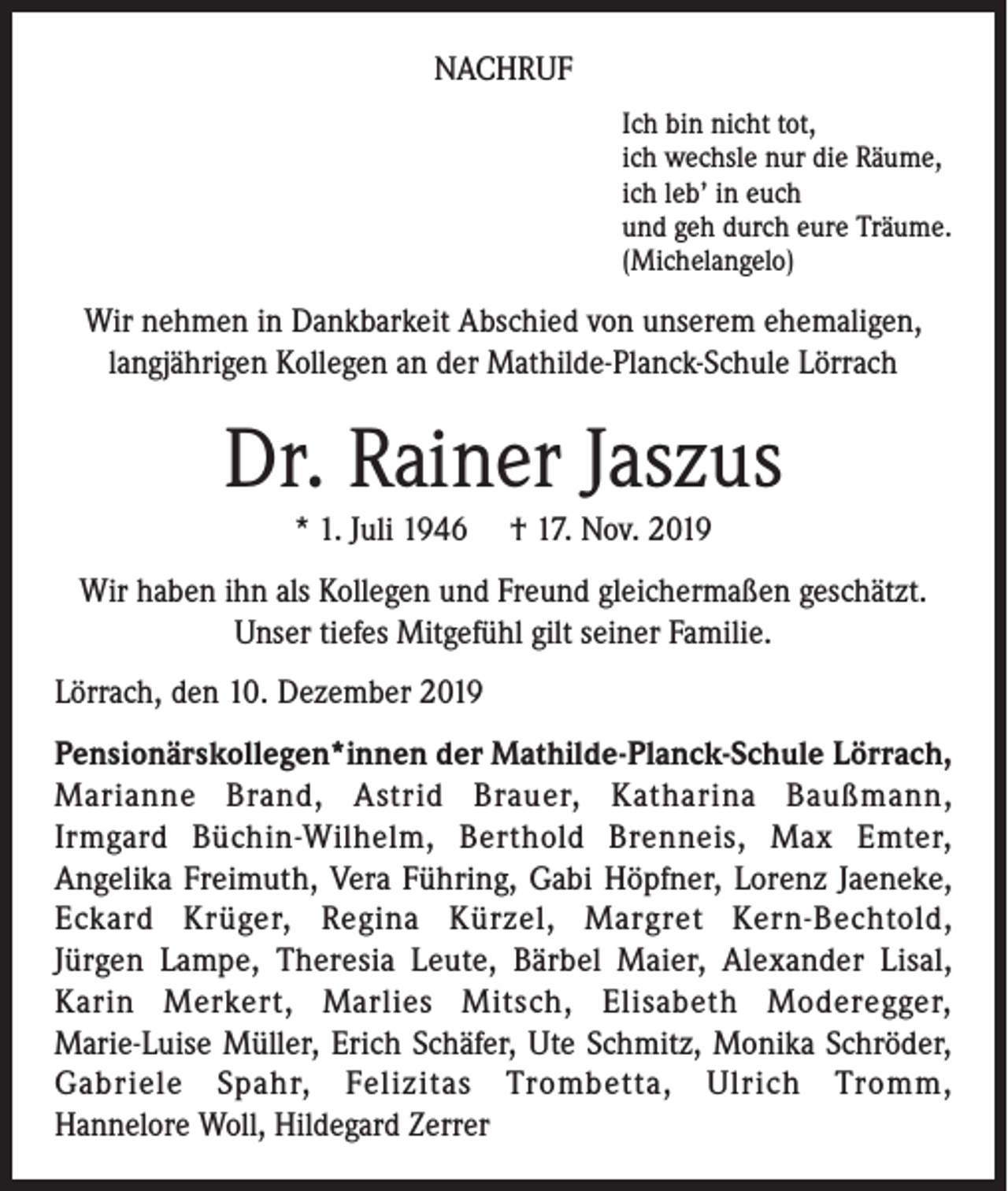 <p>NACHRUF<br />Ich bin nicht tot,<br />ich wechsle nur die Räume,<br />ich leb’ in euch<br />und geh durch eure Träume.<br />(Michelangelo)</p><p>Wir nehmen in Dankbarkeit Abschied von unserem ehemaligen,<br />langjährigen Kollegen an der Mathilde-Planck-Schule Lörrach</p><p>Dr. Rainer Jaszus<br />* 1. Juli 1946</p><p>† 17. Nov. 2019</p><p>Wir haben ihn als Kollegen und Freund gleichermaßen geschätzt.<br />Unser tiefes Mitgefühl gilt seiner Familie.<br />Lörrach, den 10. Dezember 2019<br />Pensionärskollegen*innen der Mathilde-Planck-Schule Lörrach,<br />Marianne Brand, Astrid Brauer, Katharina Baußmann,<br />Irmgard Büchin-Wilhelm, Berthold Brenneis, Max Emter,<br />Angelika Freimuth, Vera Führing, Gabi Höpfner, Lorenz Jaeneke,<br />Eckard Krüger, Regina Kürzel, Margret Kern-Bechtold,<br />Jürgen Lampe, Theresia Leute, Bärbel Maier, Alexander Lisal,<br />Karin Merkert, Marlies Mitsch, Elisabeth Moderegger,<br />Marie-Luise Müller, Erich Schäfer, Ute Schmitz, Monika Schröder,<br />Gabriele Spahr, Felizitas Trombetta, Ulrich Tromm,<br />Hannelore Woll, Hildegard Zerrer</p>