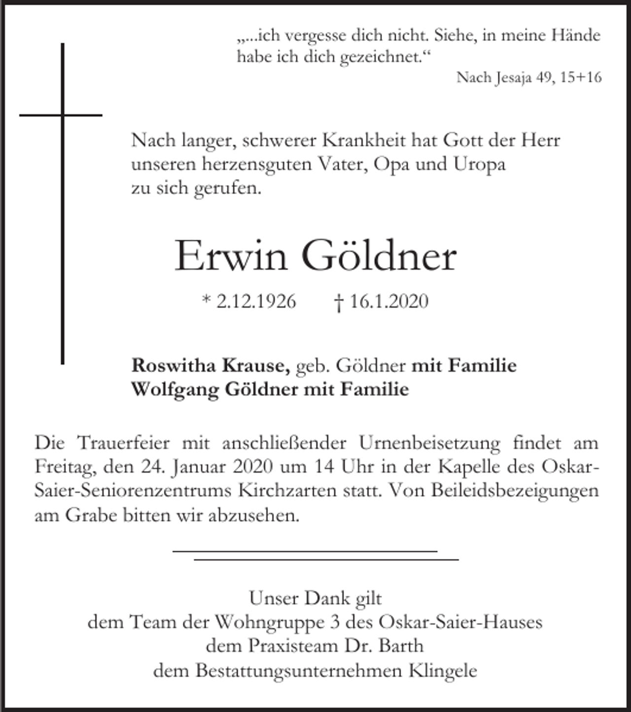 <p>„...ich vergesse dich nicht. Siehe, in meine Hände<br />habe ich dich gezeichnet.“<br />Nach Jesaja 49, 15+16</p><p>Nach langer, schwerer Krankheit hat Gott der Herr<br />unseren herzensguten Vater, Opa und Uropa<br />zu sich gerufen.</p><p>Erwin Göldner<br />* 2.12.1926</p><p>† 16.1.2020</p><p>Roswitha Krause, geb. Göldner mit Familie<br />Wolfgang Göldner mit Familie<br />Die Trauerfeier mit anschließender Urnenbeisetzung findet am<br />Freitag, den 24. Januar 2020 um 14 Uhr in der Kapelle des OskarSaier-Seniorenzentrums Kirchzarten statt. Von Beileidsbezeigungen<br />am Grabe bitten wir abzusehen.</p><p>Unser Dank gilt<br />dem Team der Wohngruppe 3 des Oskar-Saier-Hauses<br />dem Praxisteam Dr. Barth<br />dem Bestattungsunternehmen Klingele</p>
