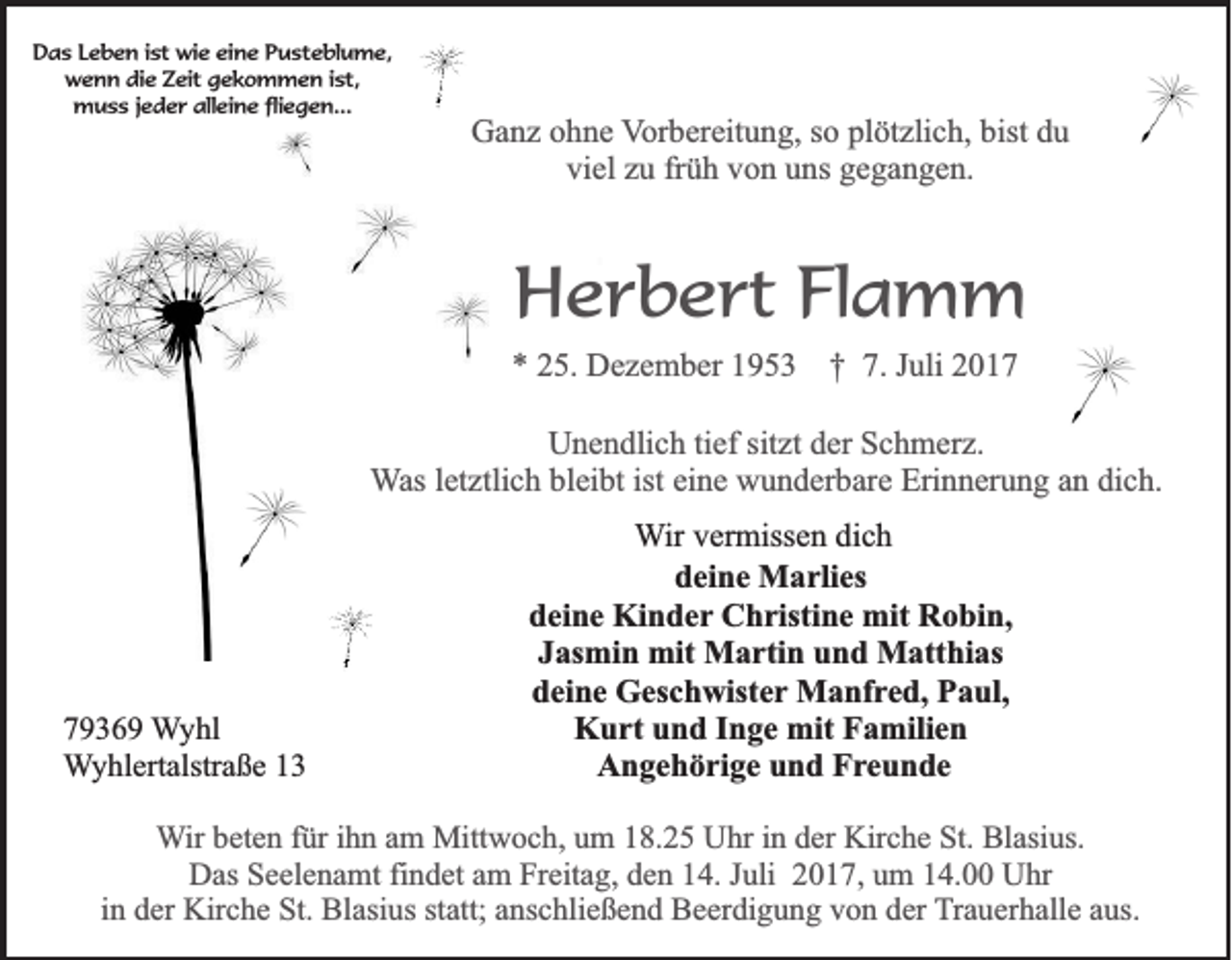 <p>DDas<br />a s LLeben<br />e b e n i ist<br />st wie<br />wi e eieine<br />n e PPusteblume,<br />u st e bl u m e,<br />w e n n didie<br />e ZZeit<br />eit ggekommen<br />e k o m m e n i st,<br />wenn<br />ist,<br />mmuss<br />u s s j ejeder<br />d e r allalleine<br />ei n e flifliegen...<br />e g e n...</p><p>GGanz<br />a n z oohne<br />h n e VVorbereitung,<br />or b er eit u n g, sso<br />o pl<br />plötzlich,<br />öt zli c h, bist<br />bist ddu<br />u<br />vi el zzu<br />u frfrüh<br />ü h vvon<br />o n uuns<br />ns ggegangen.<br />e g a n g e n.<br />viel</p><p>HHerbert<br />e r b e rt FlFlamm<br />a m m</p><p>** 225.<br />5. Dezember<br />D e z e m b er 11953<br />9 5 3 †† 7.<br />7. JJuli<br />uli 22</p><p>UUnendlich<br />n e n dli c h titief<br />ef sit<br />sitzt<br />zt dder<br />er SSchmerz.<br />c h m er z.<br />WWas<br />as lletztlich<br />et ztli c h bleibt<br />bl ei bt ist<br />n e wunderbare<br />w u n d er b ar e Erinnerung<br />Eri n n er u n g aann dich.<br />di c h.<br />ist ei<br />eine</p><p>7 9 3 6 9 Wyhl<br />79369<br />W y hl<br />W y hl ert alstr a ß e 11<br />Wyhlertalstraße</p><p>WWir<br />ir vermissen<br />v er miss e n dich<br />di c h<br />ddeine<br />ei n e Marlies<br />M a rli es<br />ddeine<br />ei n e Kinder<br />Ki n d e r Christine<br />C h risti n e mit<br />mit Robin,<br />R o bi n,<br />JJasmin<br />as mi n mit<br />mit Martin<br />M a rti n und<br />u n d Matthias<br />M att hi as<br />ddeine<br />ei n e Geschwister<br />G es c h wist e r Manfred,<br />M a nf re d, Paul,<br />P a ul,<br />KKurt<br />u rt uund<br />n d I Inge<br />n g e mit<br />mit FFamilien<br />a mili e n<br />Angehörige<br />A n g e h ö ri g e uund<br />n d FFreunde<br />r e u n de</p><p>WWir<br />ir beten<br />b et e n für<br />f ür iihn<br />h n am<br />a m Mittwoch,<br />Mitt w o c h, um<br />u m 18.25<br />1 8. 2 5 Uhr<br />U hr iinn der<br />d er Kirche<br />Kir c h e St.<br />St. Blasius.<br />Bl asi us.<br />DDas<br />as SSeelenamt<br />e el e n a mt fifindet<br />n d et aam<br />m FrFreitag,<br />eit a g, dden<br />e n 114.<br />4. J Juli<br />uli 22017,<br />0 1 7, uum<br />m 114.00<br />4. UUhr<br />hr<br />in<br />i n der<br />d er Kirche<br />Kir c h e St.<br />St. Blasius<br />Bl asi us statt;<br />st att; anschließend<br />a ns c hli e ß e n d Beerdigung<br />B e er di g u n g von<br />v o n der<br />d er Trauerhalle<br />T r a u er h all e aus.<br />a us.</p>
