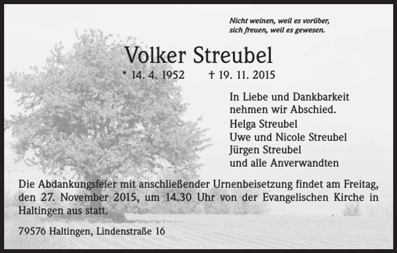 <p>Nicht weinen, weil es vorüber,<br />sich freuen, weil es gewesen.</p><p>Volker Streubel</p><p>* 14. 4. 1952 † 19. 11. 2015<br />In Liebe und Dankbarkeit<br />nehmen wir Abschied.<br />Helga Streubel<br />Uwe und Nicole Streubel<br />Jürgen Streubel<br />und alle Anverwandten<br />Die Abdankungsfeier mit anschließender Urnenbeisetzung findet am Freitag,<br />den 27. November 2015, um 14.30 Uhr von der Evangelischen Kirche in<br />­Haltingen aus statt.<br />79576 Haltingen, Lindenstraße 16</p>