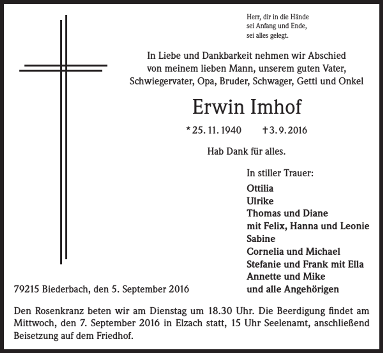 <p>Herr, dir in die Hände<br />sei Anfang und Ende,<br />sei alles gelegt.</p><p>In Liebe und Dankbarkeit nehmen wir Abschied<br />von meinem lieben Mann, unserem guten Vater,<br />Schwiegervater, Opa, Bruder, Schwager, Getti und Onkel</p><p>Erwin Imhof<br />* 25. 11. 1940</p><p>† 3. 9. 2016</p><p>Hab Dank für alles.</p><p>79215 Biederbach, den 5. September 2016</p><p>In stiller Trauer:<br />Ottilia<br />Ulrike<br />Thomas und Diane<br />mit Felix, Hanna und Leonie<br />Sabine<br />Cornelia und Michael<br />Stefanie und Frank mit Ella<br />Annette und Mike<br />und alle Angehörigen</p><p>Den Rosenkranz beten wir am Dienstag um 18.30 Uhr. Die Beerdigung findet am<br />­Mittwoch, den 7. September 2016 in Elzach statt, 15 Uhr Seelenamt, anschließend<br />Beisetzung auf dem Friedhof.</p>