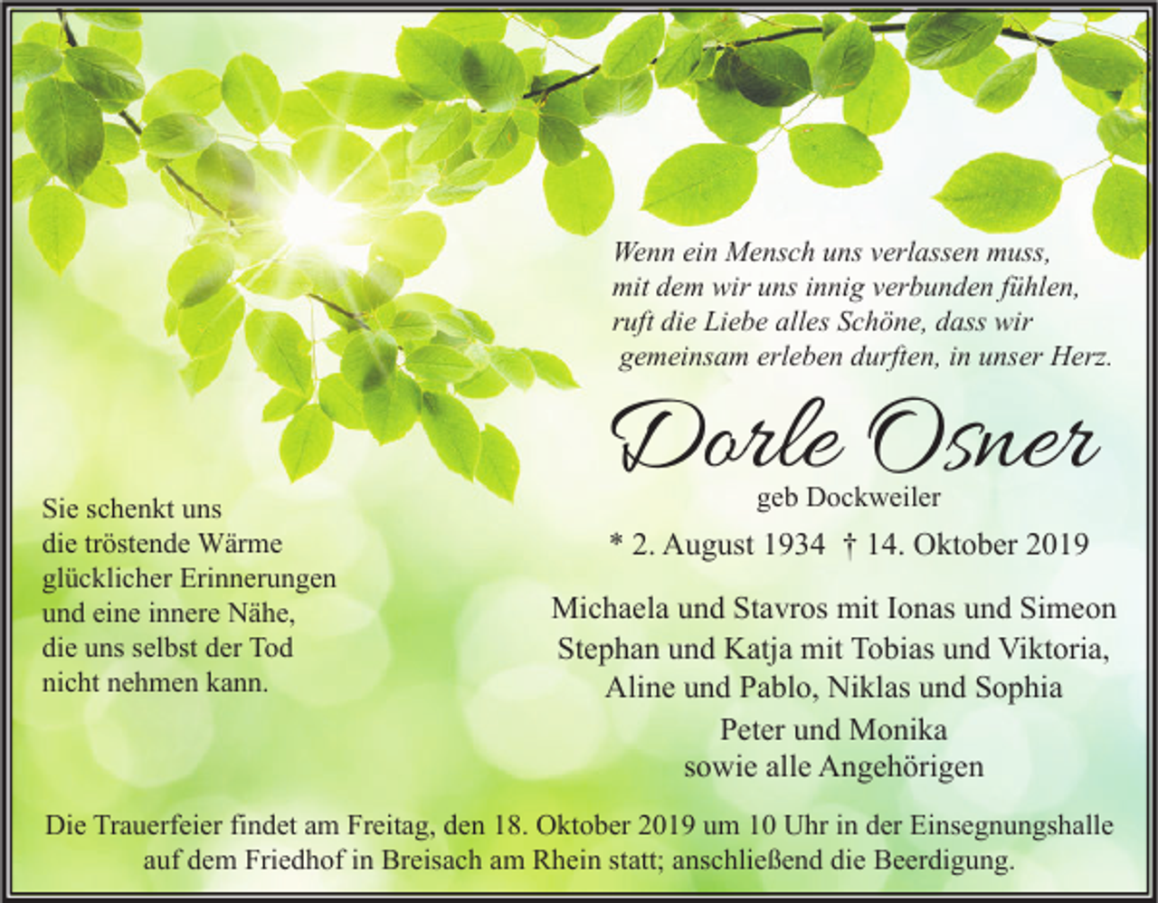 <p>Wenn ein Mensch uns verlassen muss,<br />mit dem wir uns innig verbunden fühlen,<br />ruft die Liebe alles Schöne, dass wir<br />gemeinsam erleben durften, in unser Herz.</p><p>Sie schenkt uns<br />die tröstende Wärme<br />glücklicher Erinnerungen<br />und eine innere Nähe,<br />die uns selbst der Tod<br />nicht nehmen kann.</p><p>Dorle Osner<br />geb Dockweiler</p><p>* 2. August 1934 † 14. Oktober 2019<br />Michaela und Stavros mit Ionas und Simeon<br />Stephan und Katja mit Tobias und Viktoria,<br />Aline und Pablo, Niklas und Sophia<br />Peter und Monika<br />sowie alle Angehörigen</p><p>Die Trauerfeier findet am Freitag, den 18. Oktober 2019 um 10 Uhr in der Einsegnungshalle<br />auf dem Friedhof in Breisach am Rhein statt; anschließend die Beerdigung.</p>