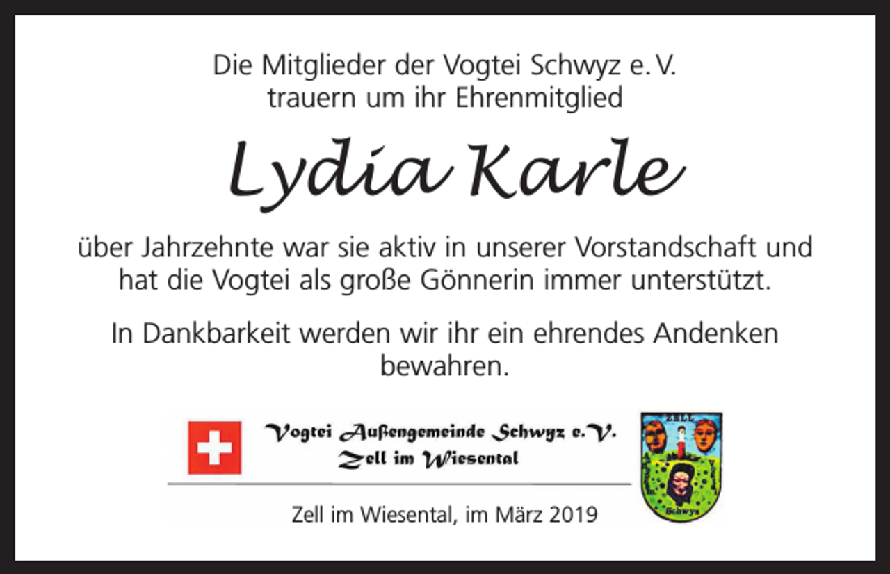 <p>Die Mitglieder der Vogtei Schwyz e. V.<br />trauern um ihr Ehrenmitglied</p><p>Lydia Karle<br />über Jahrzehnte war sie aktiv in unserer Vorstandschaft und<br />hat die Vogtei als große Gönnerin immer unterstützt.<br />In Dankbarkeit werden wir ihr ein ehrendes Andenken<br />bewahren.</p><p>Zell im Wiesental, im März 2019</p>