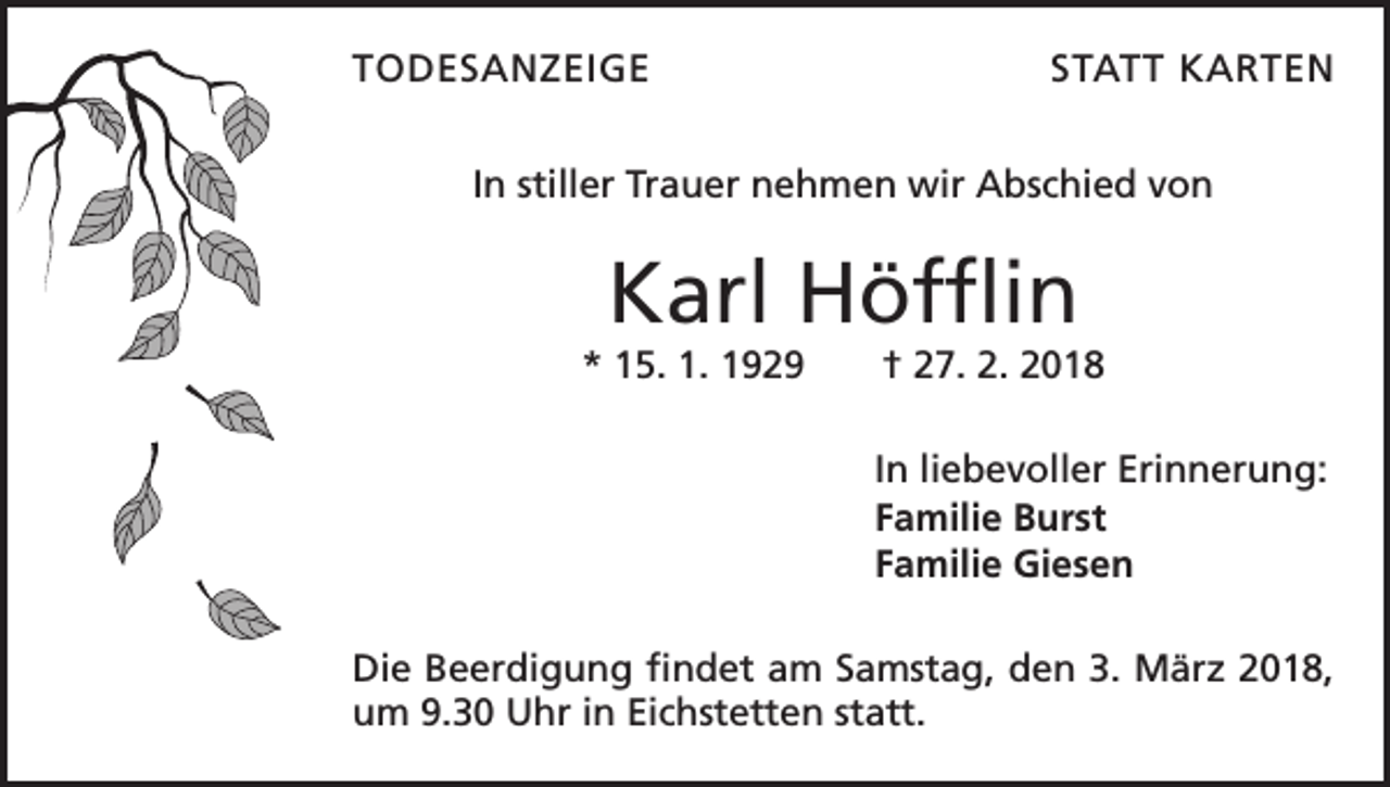 <p>TODESANZEIGE</p><p>STATT KARTEN</p><p>In stiller Trauer nehmen wir Abschied von</p><p>Karl Höfflin</p><p>* 15. 1. 1929 † 27. 2. 2018<br />In liebevoller Erinnerung:<br />Familie Burst<br />Familie Giesen<br />Die Beerdigung findet am Samstag, den 3. März 2018,<br />um 9.30 Uhr in Eichstetten statt.</p>