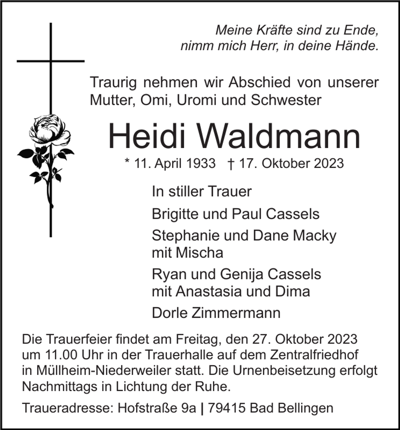 <p>Meine Kräfte sind zu Ende,<br />nimm mich Herr, in deine Hände.</p><p>Traurig nehmen wir Abschied von unserer<br />Mutter, Omi, Uromi und Schwester</p><p>Heidi Waldmann<br />* 11. April 1933 † 17. Oktober 2023</p><p>In stiller Trauer<br />Brigitte und Paul Cassels<br />Stephanie und Dane Macky<br />mit Mischa<br />Ryan und Genija Cassels<br />mit Anastasia und Dima<br />Dorle Zimmermann<br />Die Trauerfeier findet am Freitag, den 27. Oktober 2023<br />um 11.00 Uhr in der Trauerhalle auf dem Zentralfriedhof<br />in Müllheim-Niederweiler statt. Die Urnenbeisetzung erfolgt<br />Nachmittags in Lichtung der Ruhe.<br />Traueradresse: Hofstraße 9a | 79415 Bad Bellingen</p>