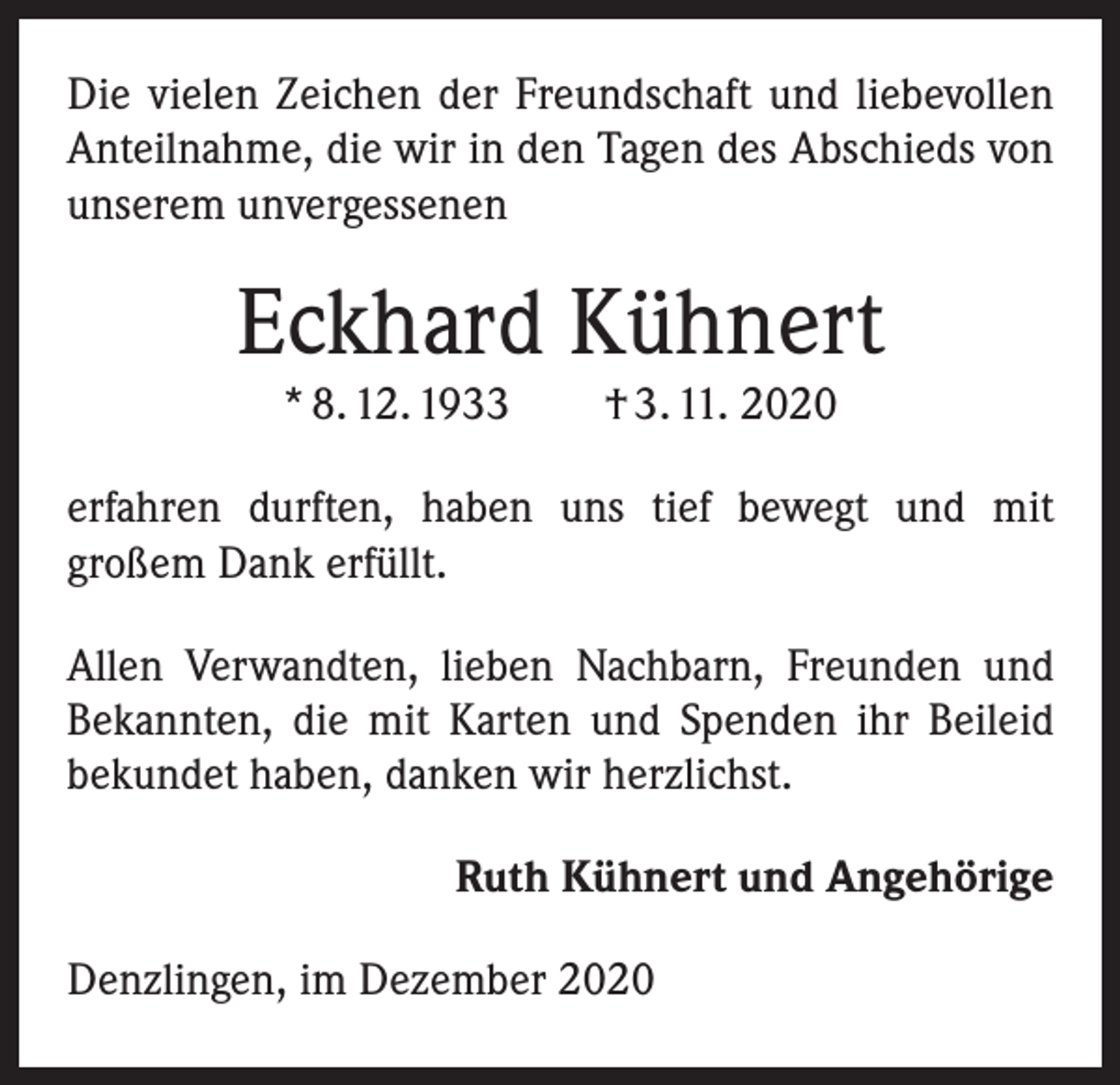 <p>Die vielen Zeichen der Freundschaft und liebevollen<br />Anteilnahme, die wir in den Tagen des Abschieds von<br />unserem unvergessenen</p><p>Eckhard Kühnert<br />* 8. 12. 1933 † 3. 11. 2020<br />erfahren durften, haben uns tief bewegt und mit<br />­großem Dank erfüllt.<br />Allen Verwandten, lieben Nachbarn, Freunden und<br />Bekannten, die mit Karten und Spenden ihr Beileid<br />­bekundet haben, danken wir herzlichst.<br />Ruth Kühnert und Angehörige<br />Denzlingen, im Dezember 2020</p>