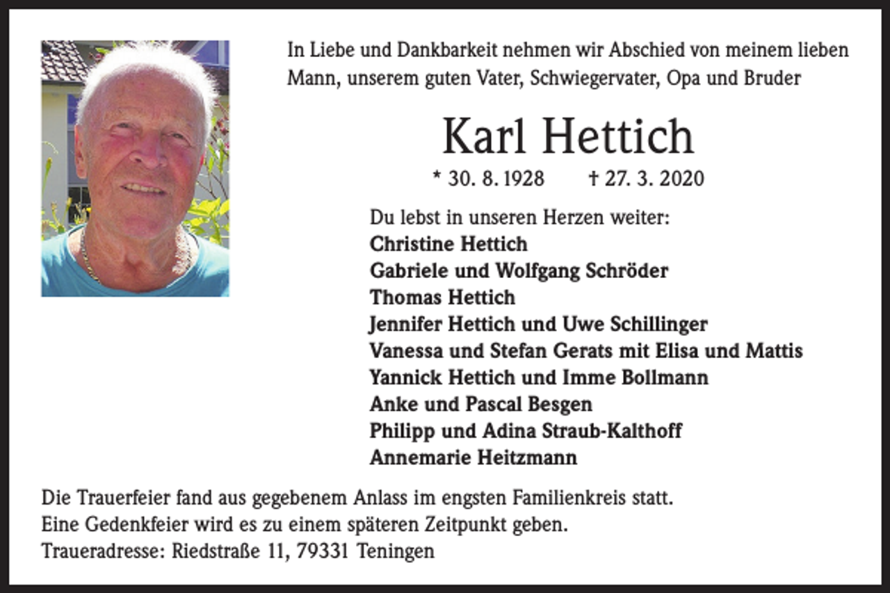 <p>In Liebe und Dankbarkeit nehmen wir Abschied von meinem lieben<br />Mann, unserem guten Vater, Schwiegervater, Opa und Bruder</p><p>Karl Hettich</p><p>* 30. 8. 1928 † 27. 3. 2020<br />Du lebst in unseren Herzen weiter:<br />Christine Hettich<br />Gabriele und Wolfgang Schröder<br />Thomas Hettich<br />Jennifer Hettich und Uwe Schillinger<br />Vanessa und Stefan Gerats mit Elisa und Mattis<br />Yannick Hettich und Imme Bollmann<br />Anke und Pascal Besgen<br />Philipp und Adina Straub-Kalthoff<br />Annemarie Heitzmann<br />Die Trauerfeier fand aus gegebenem Anlass im engsten Familienkreis statt.<br />Eine Gedenkfeier wird es zu einem späteren Zeitpunkt geben.<br />Traueradresse: Riedstraße 11, 79331 Teningen</p>