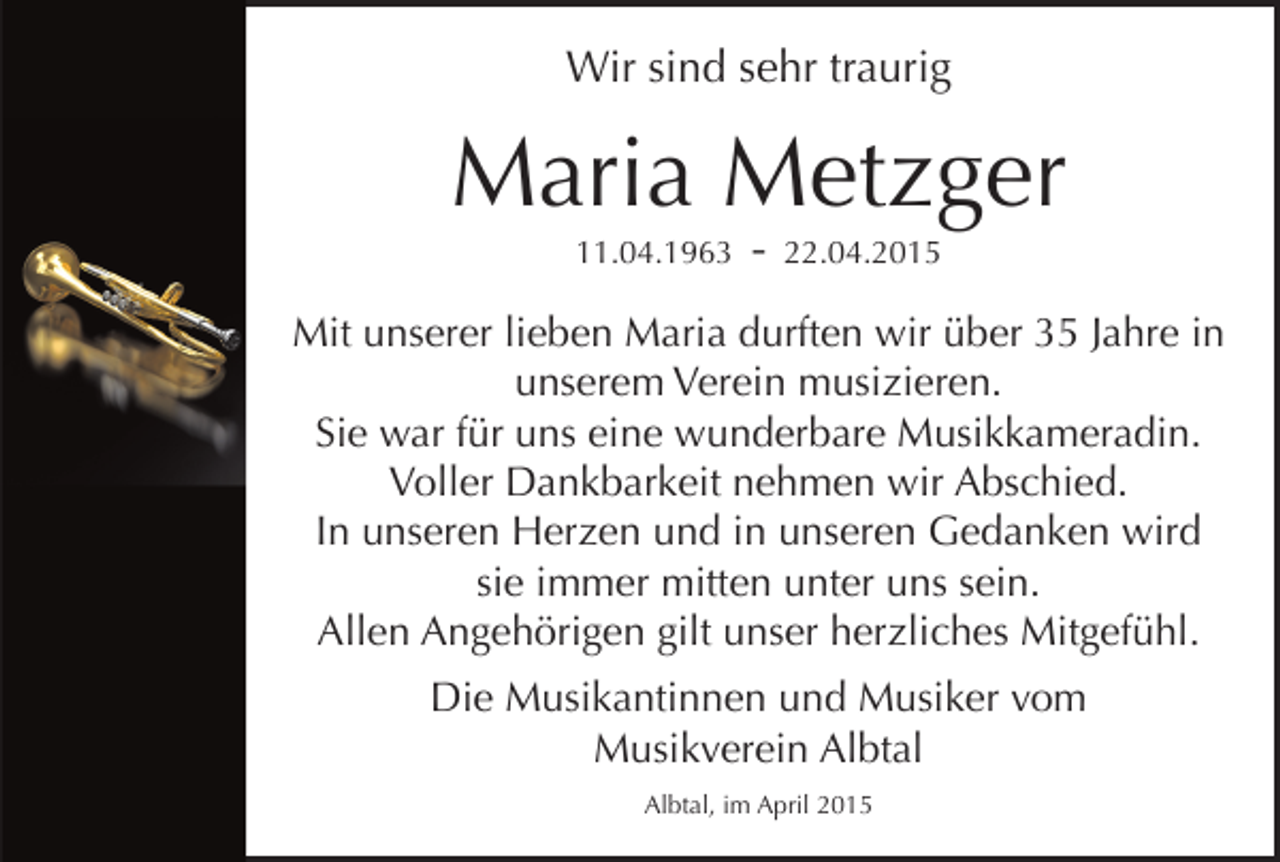 <p>Wir sind sehr traurig</p><p>Maria Metzger<br />11.04.1963</p><p>-</p><p>22.04.2015</p><p>Mit unserer lieben Maria durften wir über 35 Jahre in<br />unserem Verein musizieren.<br />Sie war für uns eine wunderbare Musikkameradin.<br />Voller Dankbarkeit nehmen wir Abschied.<br />In unseren Herzen und in unseren Gedanken wird<br />sie immer mitten unter uns sein.<br />Allen Angehörigen gilt unser herzliches Mitgefühl.<br />Die Musikantinnen und Musiker vom<br />Musikverein Albtal<br />Albtal, im April 2015</p>