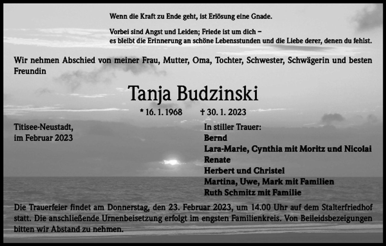 <p>Wenn die Kraft zu Ende geht, ist Erlösung eine Gnade.<br />Vorbei sind Angst und Leiden; Friede ist um dich –<br />es bleibt die Erinnerung an schöne Lebensstunden und die Liebe derer, denen du fehlst.</p><p>Wir nehmen Abschied von meiner Frau, Mutter, Oma, Tochter, Schwester, Schwägerin und besten<br />Freundin</p><p>Tanja Budzinski<br />* 16. 1. 1968 † 30. 1. 2023<br />Titisee-Neustadt,<br />In stiller Trauer:<br />im Februar 2023 Bernd<br />Lara-Marie, Cynthia mit Moritz und Nicolai<br />Renate<br />Herbert und Christel<br />Martina, Uwe, Mark mit Familien<br />Ruth Schmitz mit Familie<br />Die Trauerfeier findet am Donnerstag, den 23. Februar 2023, um 14.00 Uhr auf dem Stalterfriedhof<br />statt. Die anschließende Urnenbeisetzung erfolgt im engsten Familienkreis. Von Beileidsbezeigungen<br />bitten wir Abstand zu nehmen.</p>