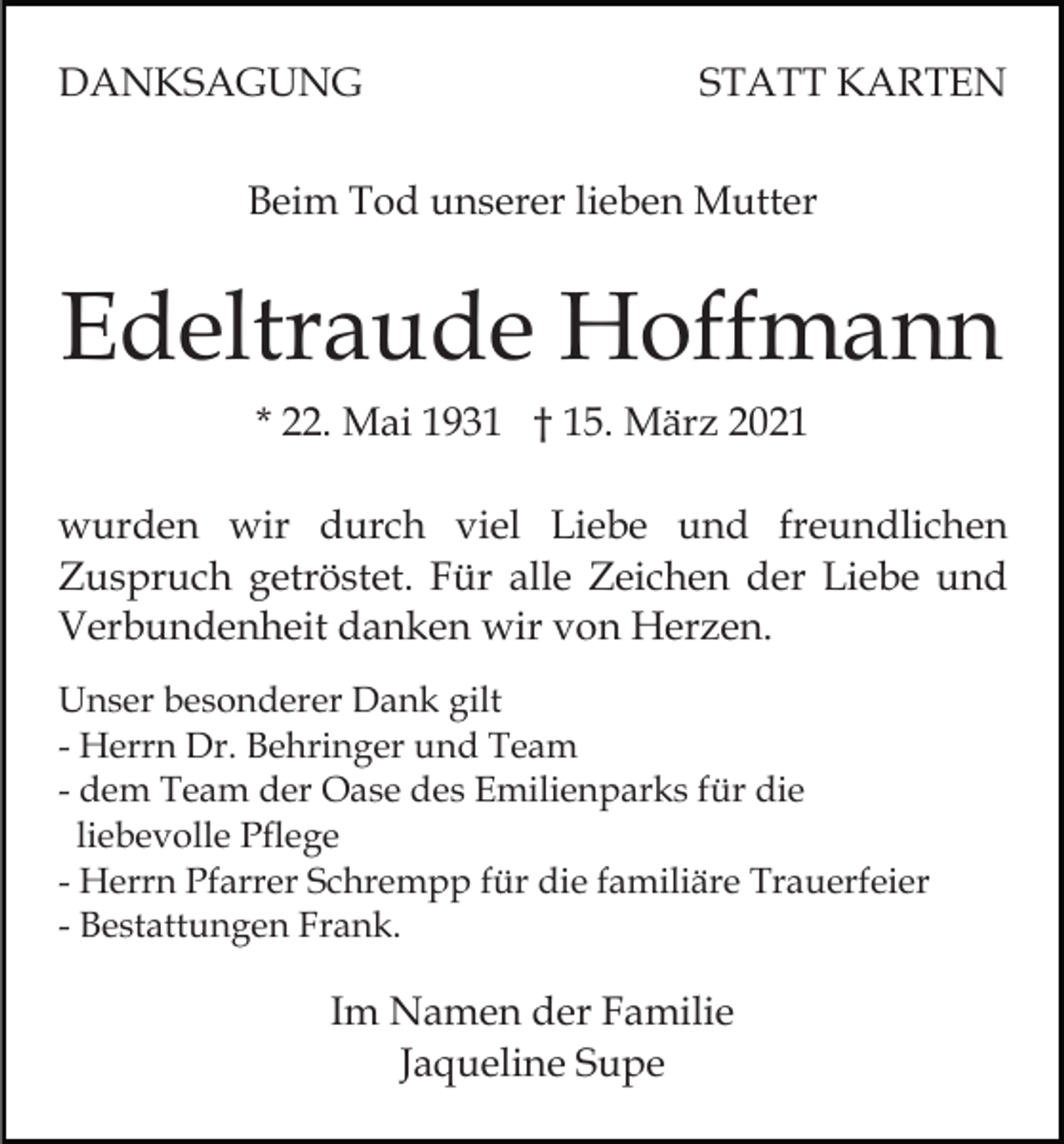 <p>DANKSAGUNG</p><p>STATT KARTEN</p><p>Beim Tod unserer lieben Mutter</p><p>Edeltraude Hoffmann<br />* 22. Mai 1931 † 15. März 2021<br />wurden wir durch viel Liebe und freundlichen<br />Zuspruch getröstet. Für alle Zeichen der Liebe und<br />Verbundenheit danken wir von Herzen.<br />Unser besonderer Dank gilt<br />- Herrn Dr. Behringer und Team<br />- dem Team der Oase des Emilienparks für die<br />liebevolle Pflege<br />- Herrn Pfarrer Schrempp für die familiäre Trauerfeier<br />- Bestattungen Frank.</p><p>Im Namen der Familie<br />Jaqueline Supe</p>