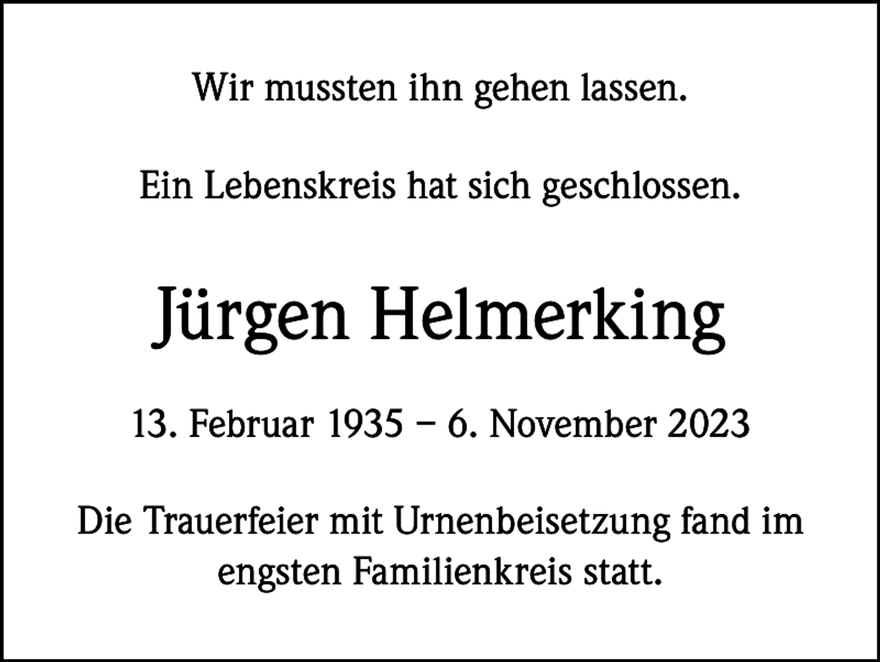 <p>Wir mussten ihn gehen lassen.<br />Ein Lebenskreis hat sich geschlossen.</p><p>Jürgen Helmerking<br />13. Februar 1935 – 6. November 2023<br />Die Trauerfeier mit Urnenbeisetzung fand im<br />engsten Familienkreis statt.</p>
