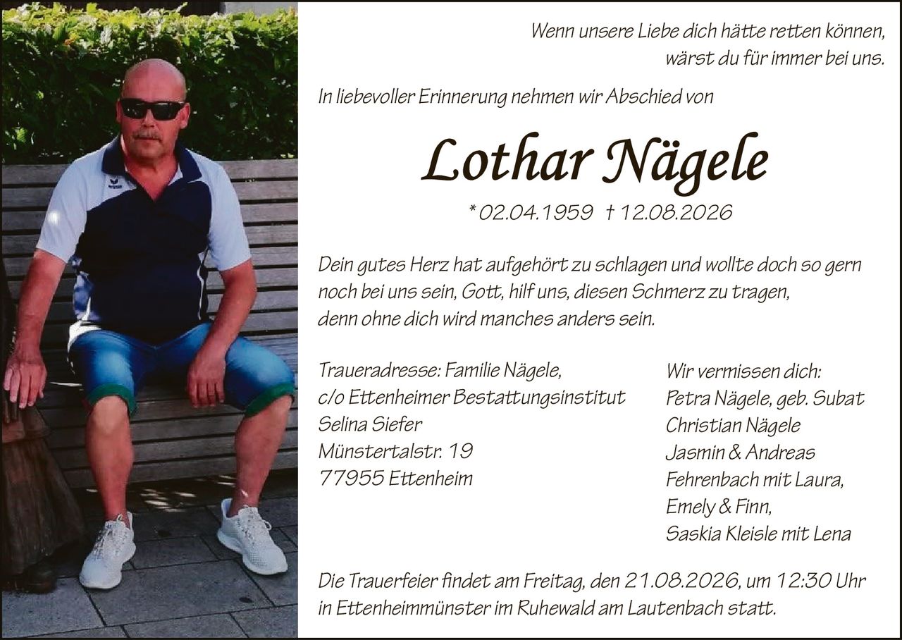 <p>Wenn unsere Liebe dich häte reten können, wärst du für immer bei uns.</p>

<p>In liebevoller Erinnerung nehmen wir Abschied von <strong>Lothar Nägele</strong> * 02.04.1959 † 12.08.2026</p>

<p>Dein gutes Herz hat aufgehört zu schlagen und wollte doch so gern noch bei uns sein, Got, hilf uns, diesen Schmerz zu tragen, denn ohne dich wird manches anders sein.</p>

<p><strong>Wir vermissen dich:</strong><br>
Petra Nägele, geb. Subat<br>
Christian Nägele<br>
Jasmin & Andreas Fehrenbach mit Laura, Emely & Finn,<br>
Saskia Kleisle mit Lena</p>

<p><strong>Traueradresse:</strong> Familie Nägele,<br>
c/o Etenheimer Bestattungsinstitut<br>
Selina Siefer<br>
Münstertalstr. 19<br>
77955 Etenheim</p>

<p>Die Trauerfeier findet am Freitag, den 21.08.2026, um 12:30 Uhr in Etenheimmünster im Ruhewald am Lautenbach statt.</p>