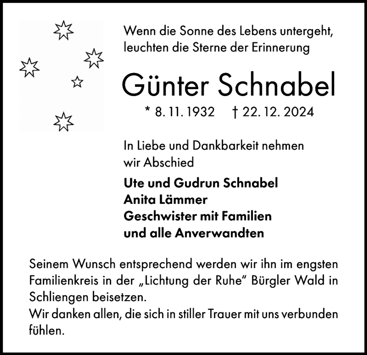 <p>Wenn die Sonne des Lebens untergeht,<br />leuchten die Sterne der Erinnerung</p><p>Günter Schnabel<br />* 8. 11. 1932</p><p>† 22. 12. 2024</p><p>In Liebe und Dankbarkeit nehmen<br />wir Abschied<br />Ute und Gudrun Schnabel<br />Anita Lämmer<br />Geschwister mit Familien<br />und alle Anverwandten<br />Seinem Wunsch entsprechend werden wir ihn im engsten<br />Familienkreis in der „Lichtung der Ruhe“ Bürgler Wald in<br />Schliengen beisetzen.<br />Wir danken allen, die sich in stiller Trauer mit uns verbunden<br />fühlen.</p>