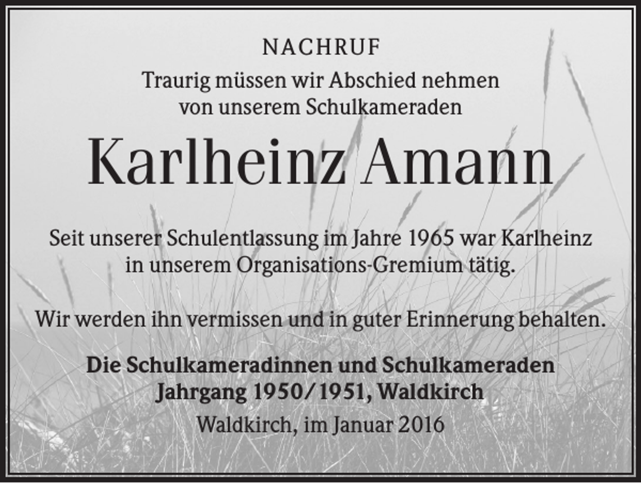 <p>NACHRUF<br />Traurig müssen wir Abschied nehmen<br />von unserem Schulkameraden</p><p>Karlheinz Amann<br />Seit unserer Schulentlassung im Jahre 1965 war Karlheinz<br />in unserem Organisations-Gremium tätig.<br />Wir werden ihn vermissen und in guter Erinnerung behalten.<br />Die Schulkameradinnen und Schulkameraden<br />Jahrgang 1950/1951, Waldkirch<br />Waldkirch, im Januar 2016</p>