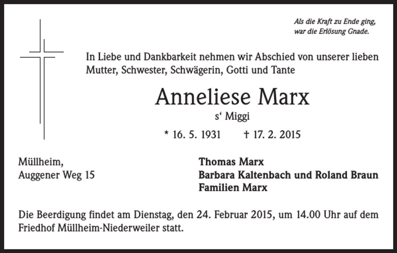 <p>Als die Kraft zu Ende ging,<br />war die Erlösung Gnade.</p><p>In Liebe und Dankbarkeit nehmen wir Abschied von unserer lieben<br />Mutter, Schwester, Schwägerin, Gotti und Tante</p><p>Anneliese Marx<br />s‘ Miggi</p><p>* 16. 5. 1931 † 17. 2. 2015<br />Müllheim,<br />Auggener Weg 15</p><p>Thomas Marx<br />Barbara Kaltenbach und Roland Braun<br />Familien Marx</p><p>Die Beerdigung findet am Dienstag, den 24. Februar 2015, um 14.00 Uhr auf dem<br />Friedhof Müllheim-Niederweiler statt.</p>
