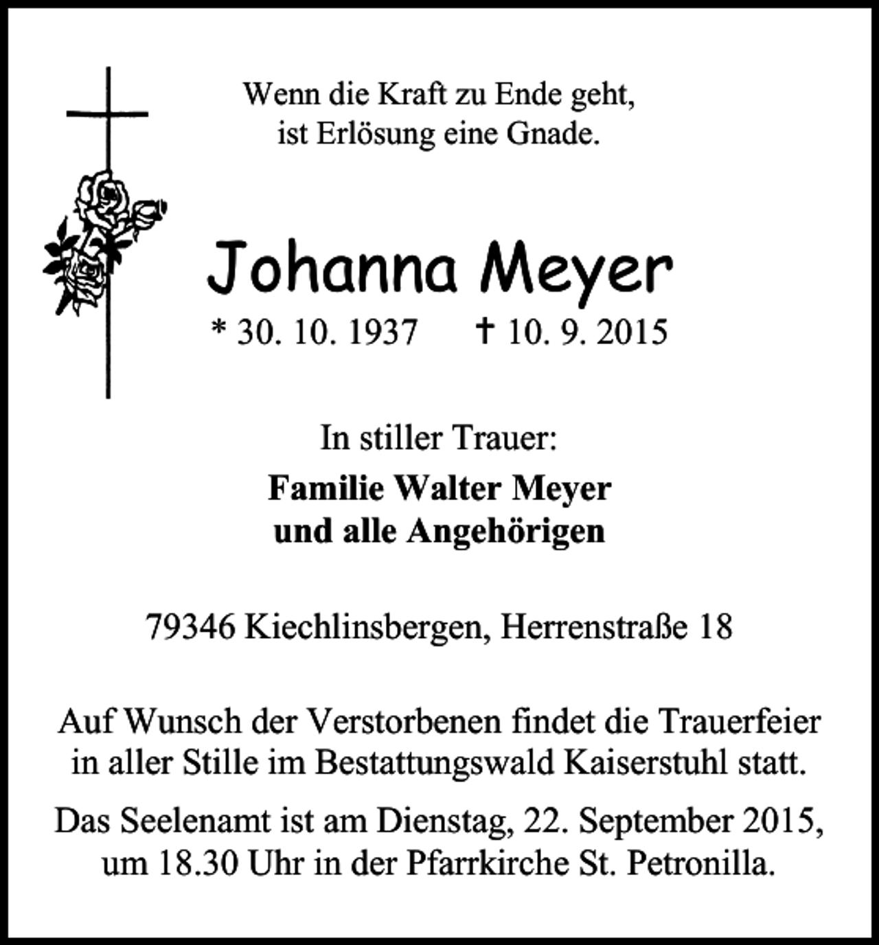 <p>Wenn die Kraft zu Ende geht,<br />ist Erlösung eine Gnade.</p><p>Johanna Meyer<br />* 30. 10. 1937</p><p> 10. 9. 2015</p><p>In stiller Trauer:<br />Familie Walter Meyer<br />und alle Angehörigen<br />79346 Kiechlinsbergen, Herrenstraße 18<br />Auf Wunsch der Verstorbenen findet die Trauerfeier<br />in aller Stille im Bestattungswald Kaiserstuhl statt.<br />Das Seelenamt ist am Dienstag, 22. September 2015,<br />um 18.30 Uhr in der Pfarrkirche St. Petronilla.</p>