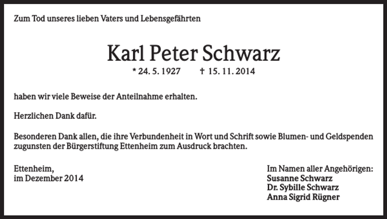 <p>Zum Tod unseres lieben Vaters und Lebensgefährten</p><p>Karl Peter Schwarz<br />* 24. 5. 1927</p><p>† 15. 11. 2014</p><p>haben wir viele Beweise der Anteilnahme erhalten.<br />Herzlichen Dank dafür.<br />Besonderen Dank allen, die ihre Verbundenheit in Wort und Schrift sowie Blumen- und Geldspenden<br />zugunsten der Bürgerstiftung Ettenheim zum Ausdruck brachten.<br />Ettenheim,<br />im Dezember 2014</p><p>Im Namen aller Angehörigen:<br />Susanne Schwarz<br />Dr. Sybille Schwarz<br />Anna Sigrid Rügner</p>