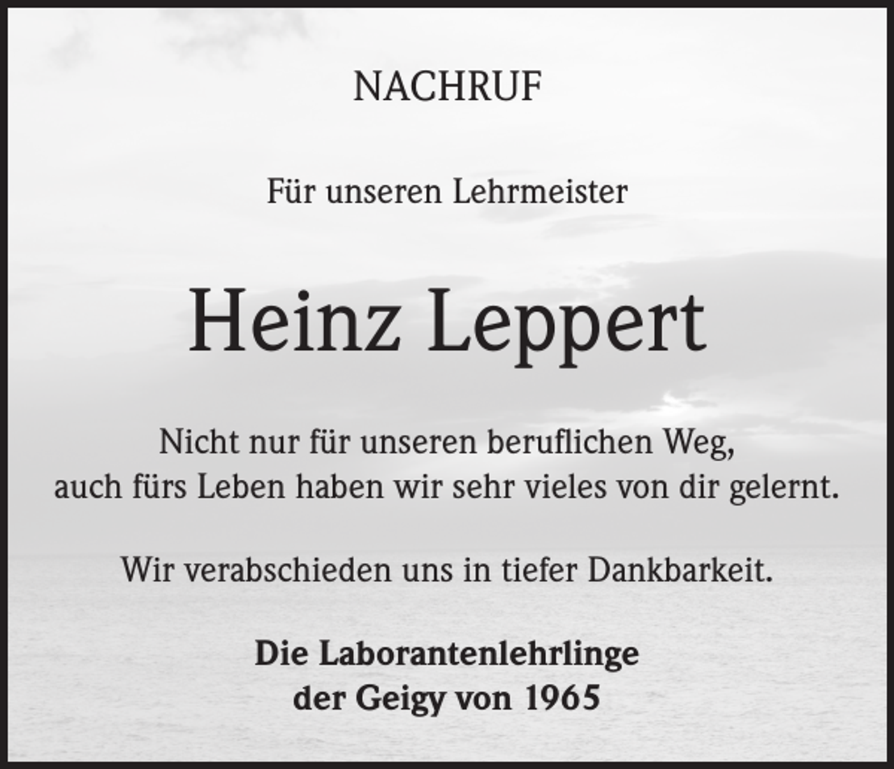 <p>NACHRUF<br />Für unseren Lehrmeister</p><p>Heinz Leppert<br />Nicht nur für unseren beruflichen Weg,<br />auch fürs Leben haben wir sehr vieles von dir gelernt.<br />Wir verabschieden uns in tiefer Dankbarkeit.<br />Die Laborantenlehrlinge<br />der Geigy von 1965</p>