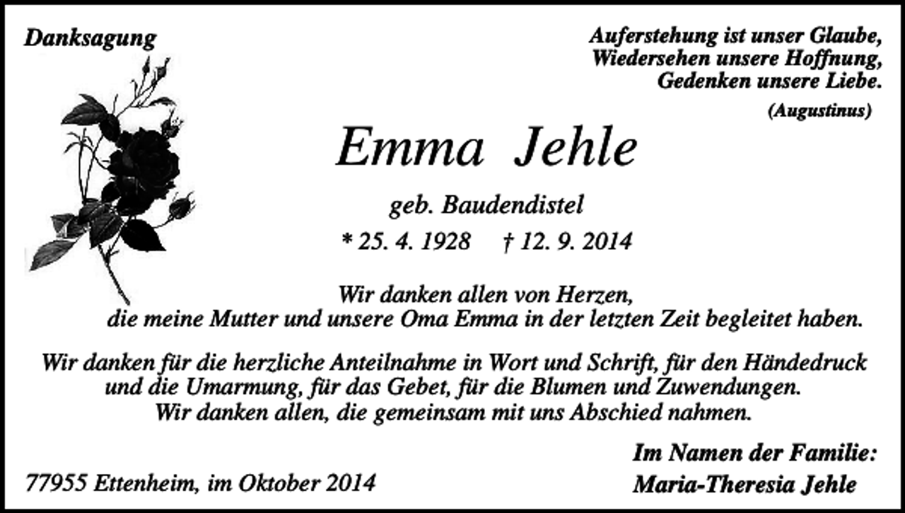 <p>Auferstehung ist unser Glaube,<br />Wiedersehen unsere Hoffnung,<br />Gedenken unsere Liebe.</p><p>Danksagung</p><p>(Augustinus)</p><p>Emma Jehle<br />geb. Baudendistel<br />* 25. 4. 1928</p><p>† 12. 9. 2014</p><p>Wir danken allen von Herzen,<br />die meine Mutter und unsere Oma Emma in der letzten Zeit begleitet haben.<br />Wir danken für die herzliche Anteilnahme in Wort und Schrift, für den Händedruck<br />und die Umarmung, für das Gebet, für die Blumen und Zuwendungen.<br />Wir danken allen, die gemeinsam mit uns Abschied nahmen.<br />77955 Ettenheim, im Oktober 2014</p><p>Im Namen der Familie:<br />Maria-Theresia Jehle</p>