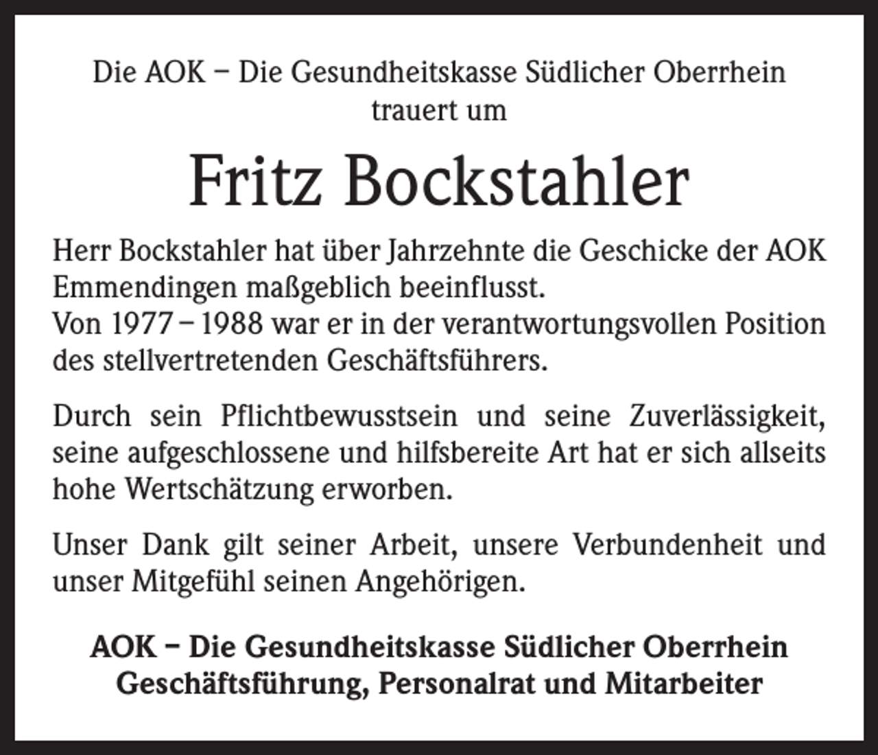 <p>Die AOK – Die Gesundheitskasse Südlicher Oberrhein<br />trauert um</p><p>Fritz Bockstahler<br />Herr Bockstahler hat über Jahrzehnte die Geschicke der AOK<br />Emmendingen maßgeblich beeinflusst.<br />Von 1977 – 1988 war er in der verantwortungsvollen Position<br />des stellvertretenden Geschäftsführers.<br />Durch sein Pflichtbewusstsein und seine Zuverlässigkeit,<br />seine aufgeschlossene und hilfsbereite Art hat er sich allseits<br />hohe Wertschätzung erworben.<br />Unser Dank gilt seiner Arbeit, unsere Verbundenheit und<br />unser Mitgefühl seinen Angehörigen.<br />AOK – Die Gesundheitskasse Südlicher Oberrhein<br />Geschäftsführung, Personalrat und Mitarbeiter</p>