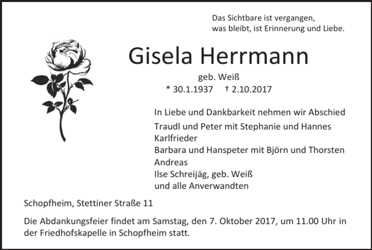 <p>Das Sichtbare ist vergangen,<br />was bleibt, ist Erinnerung und Liebe.</p><p>Gisela Herrmann<br />geb. Weiß<br />* 30.1.1937 † 2.10.2017</p><p>In Liebe und Dankbarkeit nehmen wir Abschied<br />Traudl und Peter mit Stephanie und Hannes<br />Karlfrieder<br />Barbara und Hanspeter mit Björn und Thorsten<br />Andreas<br />Ilse Schreijäg, geb. Weiß<br />und alle Anverwandten<br />Schopfheim, Stettiner Straße 11<br />Die Abdankungsfeier findet am Samstag, den 7. Oktober 2017, um 11.00 Uhr in<br />der Friedhofskapelle in Schopfheim statt.</p>