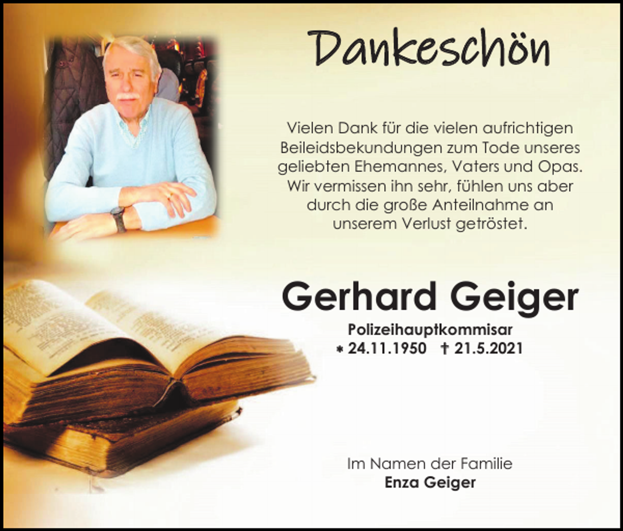 <p>Dankeschön<br />Vielen Dank für die vielen aufrichtigen<br />Beileidsbekundungen zum Tode unseres<br />geliebten Ehemannes, Vaters und Opas.<br />Wir vermissen ihn sehr, fühlen uns aber<br />durch die große Anteilnahme an<br />unserem Verlust getröstet.</p><p>Gerhard Geiger<br />Polizeihauptkommisar<br /> 24.11.1950  21.5.2021</p><p>Im Namen der Familie<br />Enza Geiger</p>