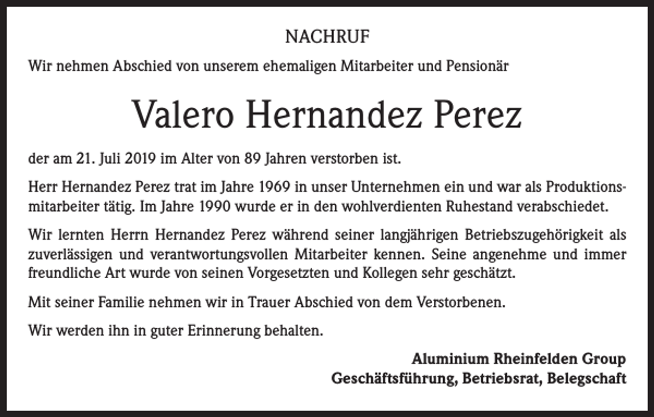 <p>NACHRUF<br />Wir nehmen Abschied von unserem ehemaligen Mitarbeiter und Pensionär</p><p>Valero Hernandez Perez<br />der am 21. Juli 2019 im Alter von 89 Jahren verstorben ist.<br />Herr Hernandez Perez trat im Jahre 1969 in unser Unternehmen ein und war als Produktionsmitarbeiter tätig. Im Jahre 1990 wurde er in den wohlverdienten Ruhestand verabschiedet.<br />Wir lernten Herrn Hernandez Perez während seiner langjährigen Betriebszugehörigkeit als<br />zuverlässigen und verantwortungsvollen Mitarbeiter kennen. Seine angenehme und immer<br />freundliche Art wurde von seinen Vorgesetzten und Kollegen sehr geschätzt.<br />Mit seiner Familie nehmen wir in Trauer Abschied von dem Verstorbenen.<br />Wir werden ihn in guter Erinnerung behalten.<br />Aluminium Rheinfelden Group<br />Geschäftsführung, Betriebsrat, Belegschaft</p>